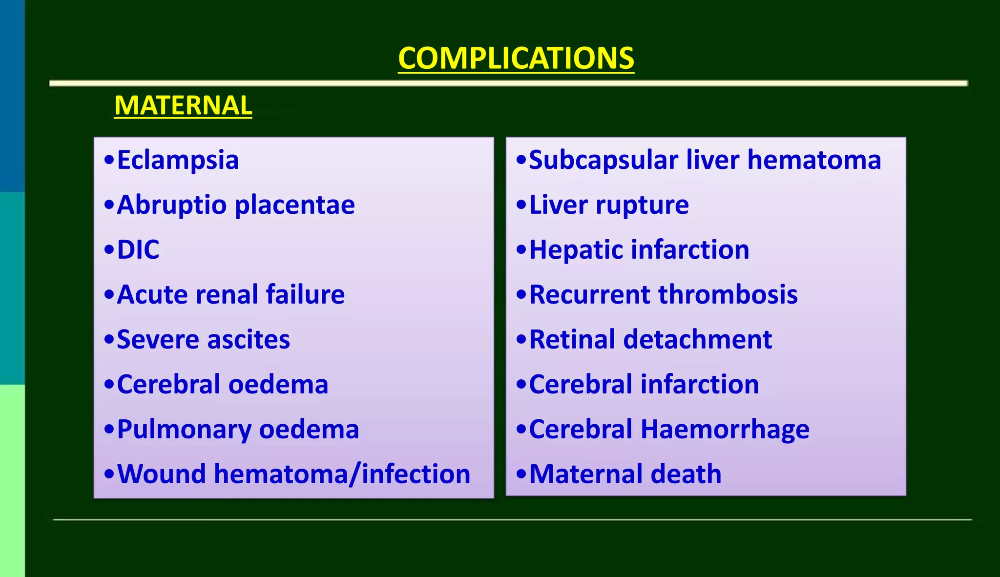 COMPLICATIONS
•Eclampsia
•Abruptio placentae
•DIC
•Acute renal failure
•Severe ascites
•Cerebral oedema
•Pulmonary oedema
•Wound hematoma/infection
MATERNAL
•Subcapsular liver hematoma
•Liver rupture
•Hepatic infarction
•Recurrent thrombosis
•Retinal detachment
•Cerebral infarction
•Cerebral Haemorrhage
•Maternal death
 