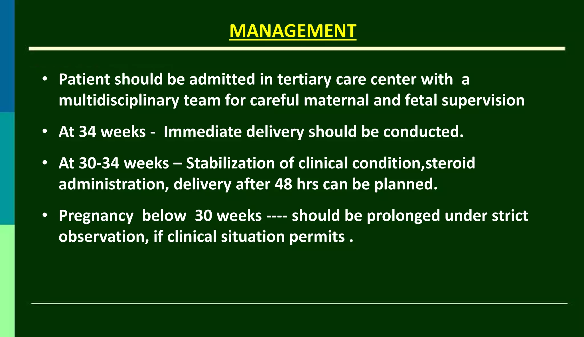 • Patient should be admitted in tertiary care center with a
multidisciplinary team for careful maternal and fetal supervision
• At 34 weeks - Immediate delivery should be conducted.
• At 30-34 weeks – Stabilization of clinical condition,steroid
administration, delivery after 48 hrs can be planned.
• Pregnancy below 30 weeks ---- should be prolonged under strict
observation, if clinical situation permits .
MANAGEMENT
 