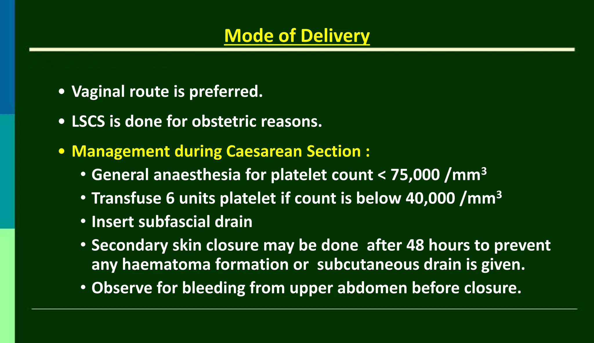 Mode of Delivery
• Vaginal route is preferred.
• LSCS is done for obstetric reasons.
• Management during Caesarean Section :
• General anaesthesia for platelet count < 75,000 /mm3
• Transfuse 6 units platelet if count is below 40,000 /mm3
• Insert subfascial drain
• Secondary skin closure may be done after 48 hours to prevent
any haematoma formation or subcutaneous drain is given.
• Observe for bleeding from upper abdomen before closure.
 