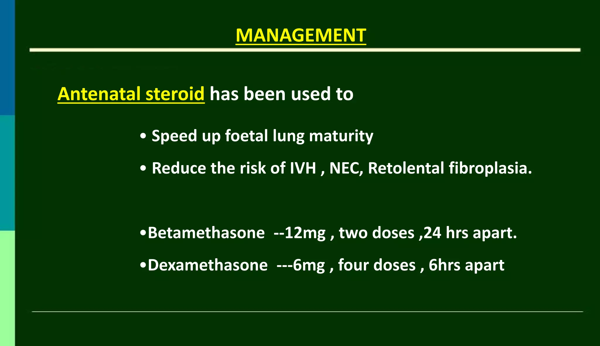 Antenatal steroid has been used to
MANAGEMENT
• Speed up foetal lung maturity
• Reduce the risk of IVH , NEC, Retolental fibroplasia.
•Betamethasone --12mg , two doses ,24 hrs apart.
•Dexamethasone ---6mg , four doses , 6hrs apart
 