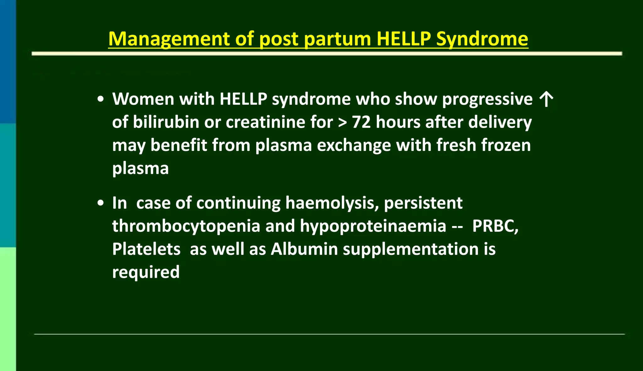 Management of post partum HELLP Syndrome
• Women with HELLP syndrome who show progressive ↑
of bilirubin or creatinine for > 72 hours after delivery
may benefit from plasma exchange with fresh frozen
plasma
• In case of continuing haemolysis, persistent
thrombocytopenia and hypoproteinaemia -- PRBC,
Platelets as well as Albumin supplementation is
required
 