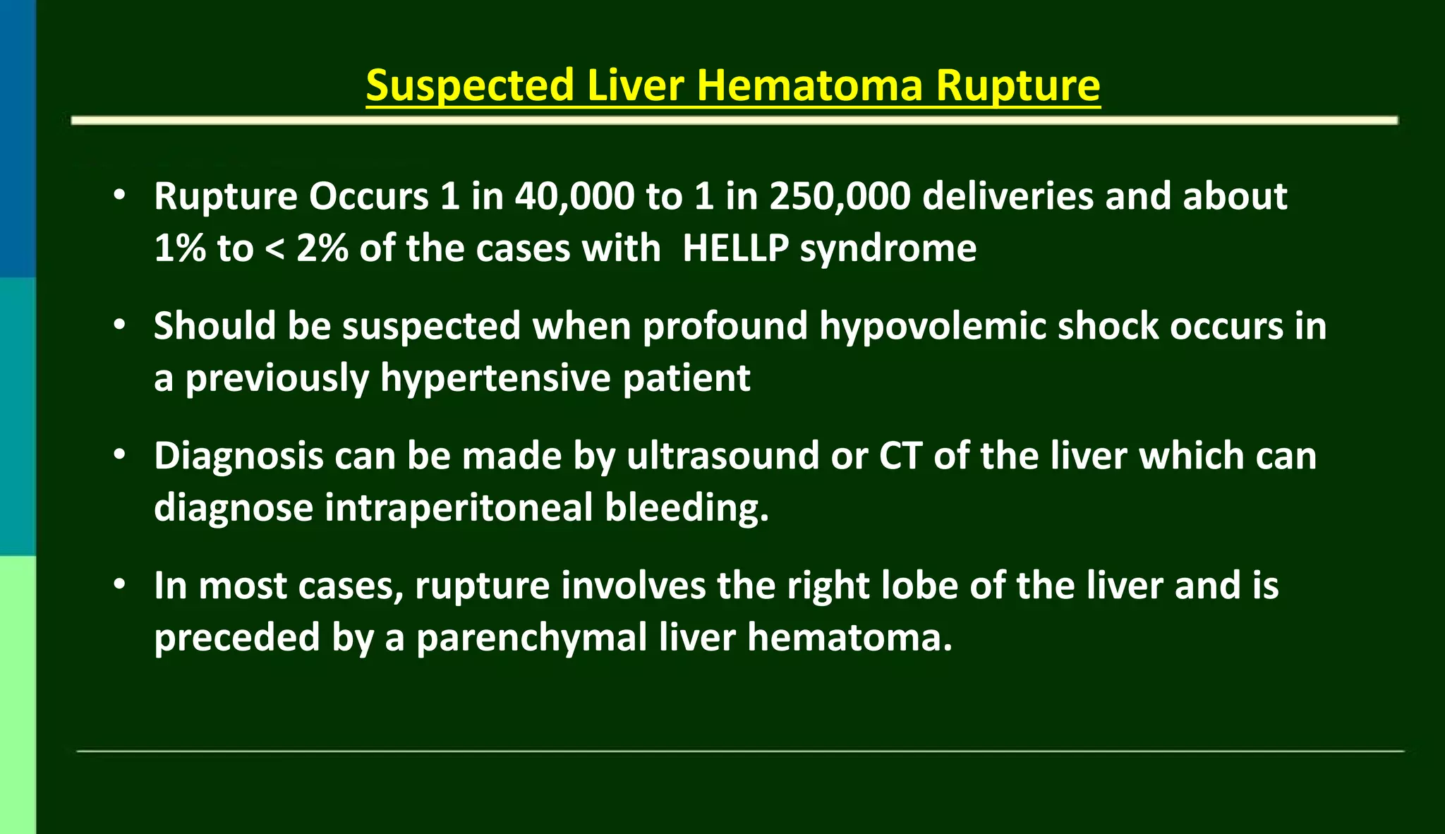 • Rupture Occurs 1 in 40,000 to 1 in 250,000 deliveries and about
1% to < 2% of the cases with HELLP syndrome
• Should be suspected when profound hypovolemic shock occurs in
a previously hypertensive patient
• Diagnosis can be made by ultrasound or CT of the liver which can
diagnose intraperitoneal bleeding.
• In most cases, rupture involves the right lobe of the liver and is
preceded by a parenchymal liver hematoma.
Suspected Liver Hematoma Rupture
 