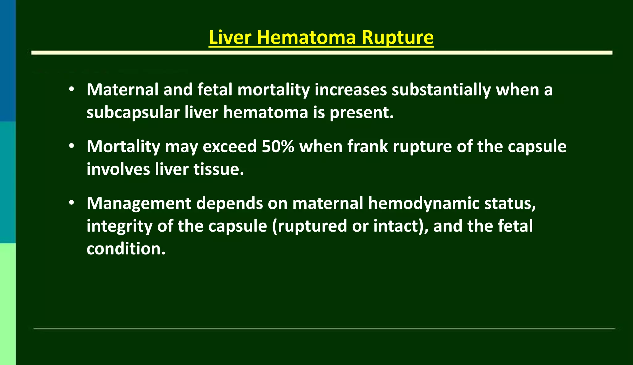 • Maternal and fetal mortality increases substantially when a
subcapsular liver hematoma is present.
• Mortality may exceed 50% when frank rupture of the capsule
involves liver tissue.
• Management depends on maternal hemodynamic status,
integrity of the capsule (ruptured or intact), and the fetal
condition.
Liver Hematoma Rupture
 