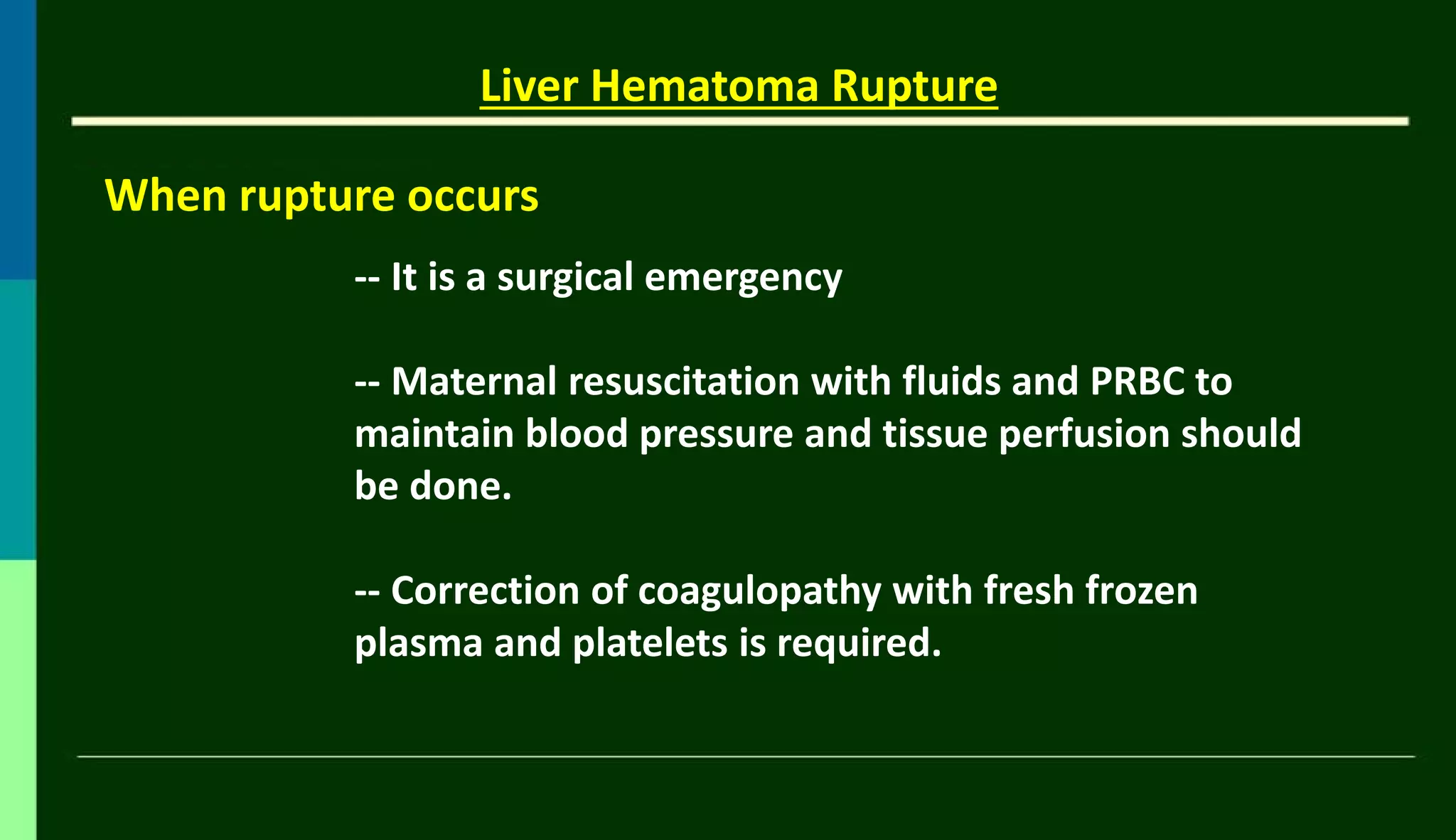 When rupture occurs
Liver Hematoma Rupture
-- It is a surgical emergency
-- Maternal resuscitation with fluids and PRBC to
maintain blood pressure and tissue perfusion should
be done.
-- Correction of coagulopathy with fresh frozen
plasma and platelets is required.
 