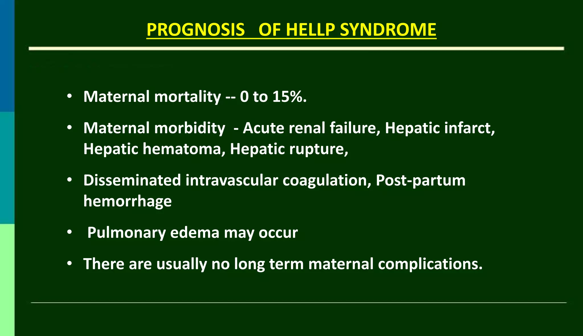 PROGNOSIS OF HELLP SYNDROME
• Maternal mortality -- 0 to 15%.
• Maternal morbidity - Acute renal failure, Hepatic infarct,
Hepatic hematoma, Hepatic rupture,
• Disseminated intravascular coagulation, Post-partum
hemorrhage
• Pulmonary edema may occur
• There are usually no long term maternal complications.
 