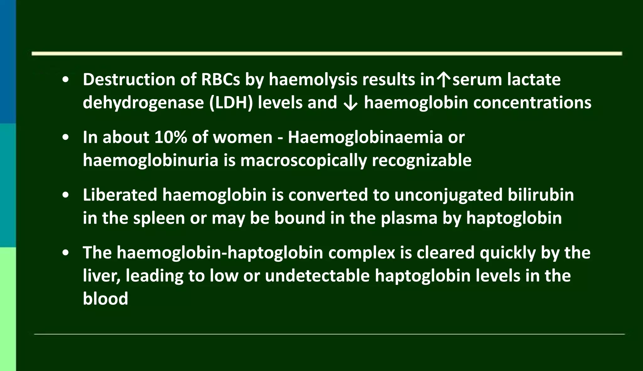 • Destruction of RBCs by haemolysis results in↑serum lactate
dehydrogenase (LDH) levels and ↓ haemoglobin concentrations
• In about 10% of women - Haemoglobinaemia or
haemoglobinuria is macroscopically recognizable
• Liberated haemoglobin is converted to unconjugated bilirubin
in the spleen or may be bound in the plasma by haptoglobin
• The haemoglobin-haptoglobin complex is cleared quickly by the
liver, leading to low or undetectable haptoglobin levels in the
blood
 