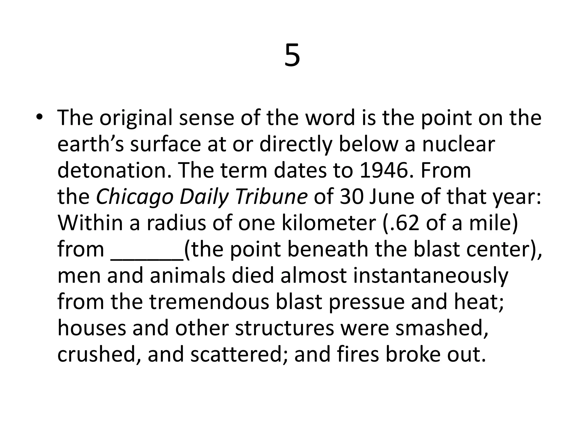 5
• The original sense of the word is the point on the
earth’s surface at or directly below a nuclear
detonation. The term dates to 1946. From
the Chicago Daily Tribune of 30 June of that year:
Within a radius of one kilometer (.62 of a mile)
from ______(the point beneath the blast center),
men and animals died almost instantaneously
from the tremendous blast pressue and heat;
houses and other structures were smashed,
crushed, and scattered; and fires broke out.
 