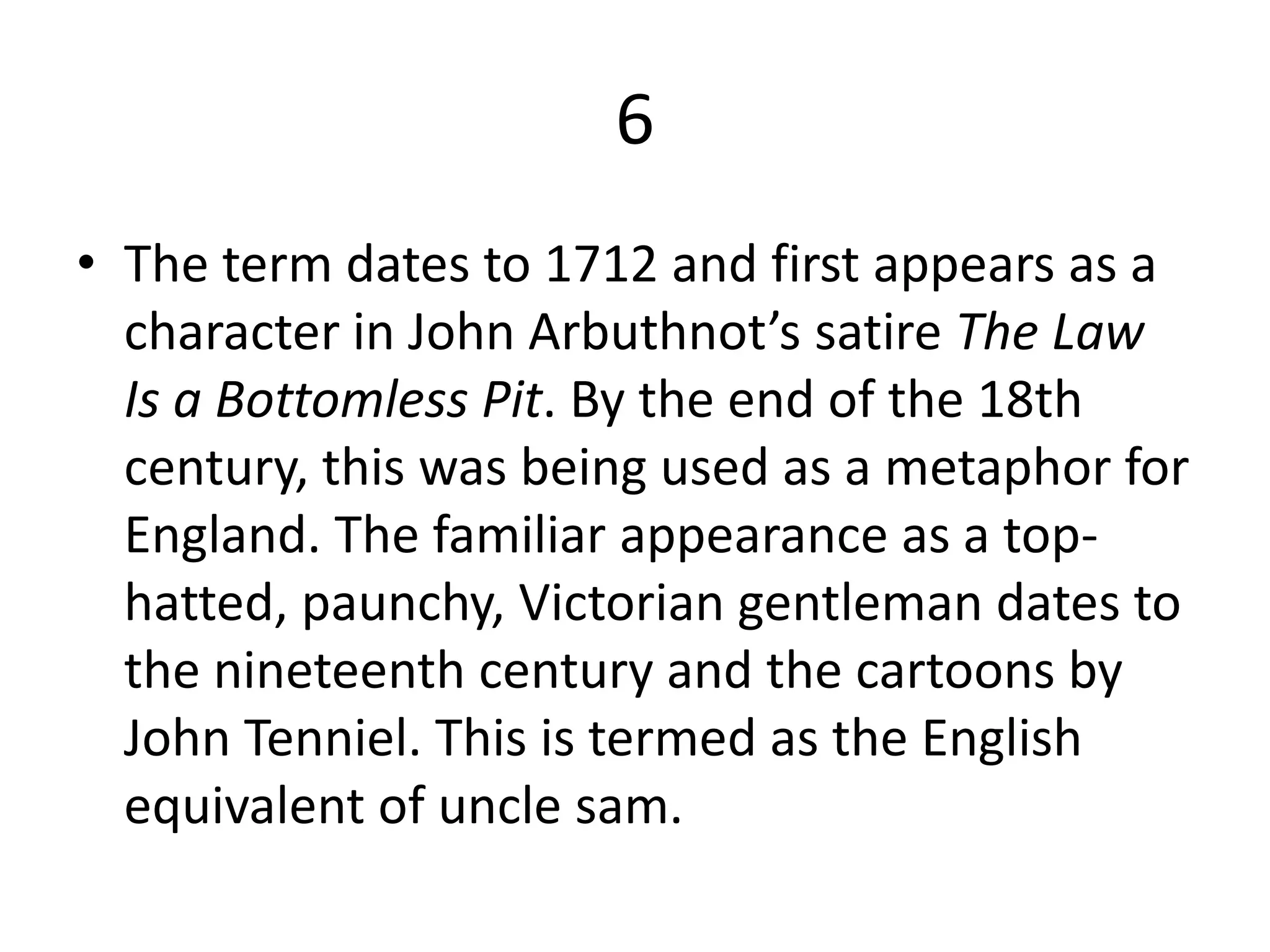 6
• The term dates to 1712 and first appears as a
character in John Arbuthnot’s satire The Law
Is a Bottomless Pit. By the end of the 18th
century, this was being used as a metaphor for
England. The familiar appearance as a top-
hatted, paunchy, Victorian gentleman dates to
the nineteenth century and the cartoons by
John Tenniel. This is termed as the English
equivalent of uncle sam.
 