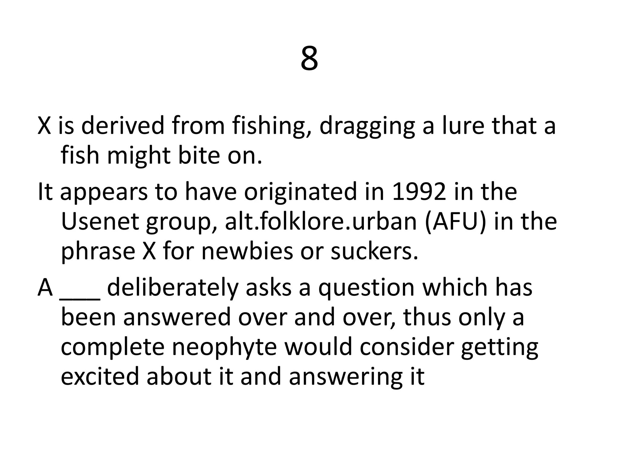 8
X is derived from fishing, dragging a lure that a
fish might bite on.
It appears to have originated in 1992 in the
Usenet group, alt.folklore.urban (AFU) in the
phrase X for newbies or suckers.
A ___ deliberately asks a question which has
been answered over and over, thus only a
complete neophyte would consider getting
excited about it and answering it
 