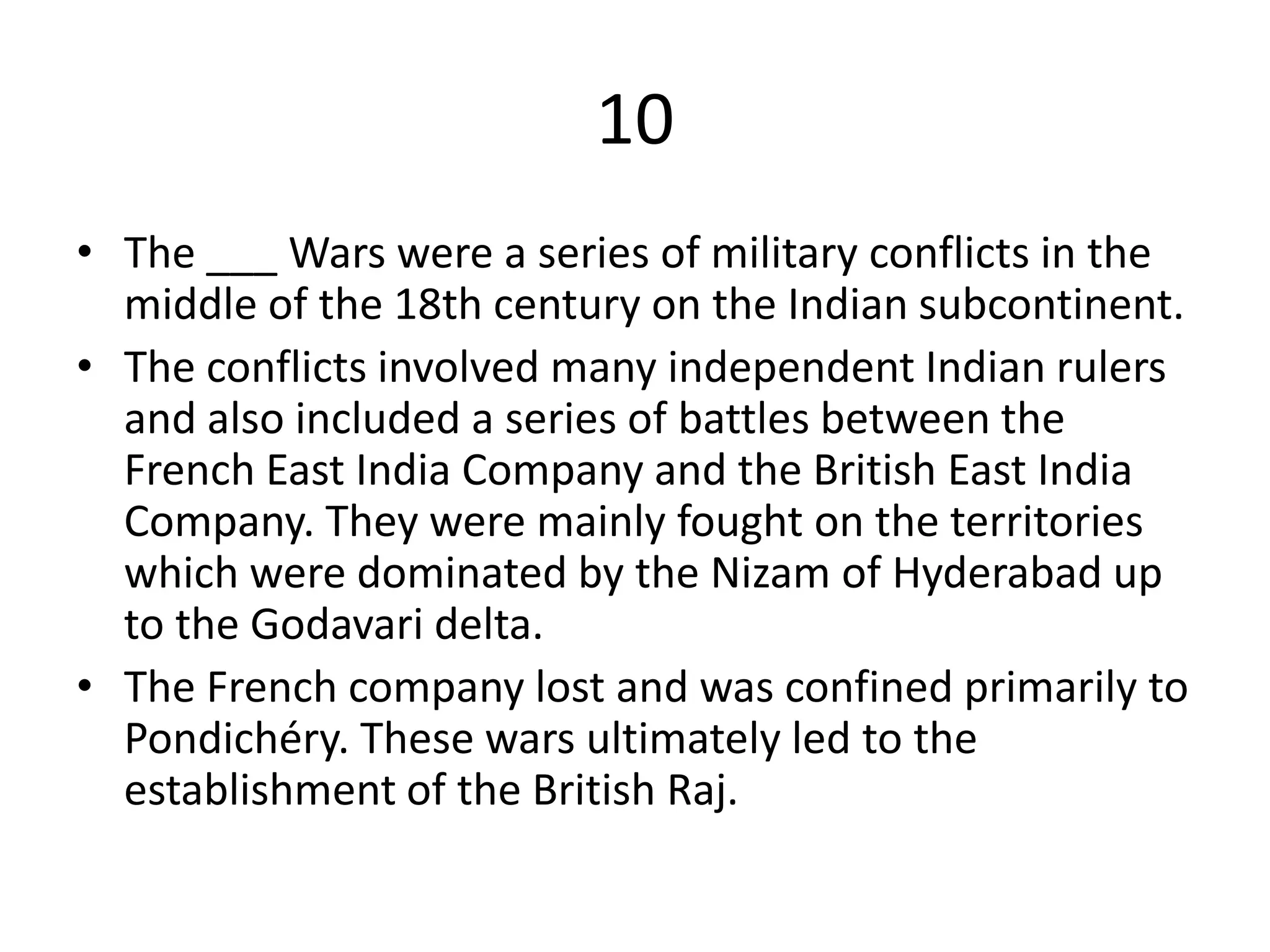 10
• The ___ Wars were a series of military conflicts in the
middle of the 18th century on the Indian subcontinent.
• The conflicts involved many independent Indian rulers
and also included a series of battles between the
French East India Company and the British East India
Company. They were mainly fought on the territories
which were dominated by the Nizam of Hyderabad up
to the Godavari delta.
• The French company lost and was confined primarily to
Pondichéry. These wars ultimately led to the
establishment of the British Raj.
 
