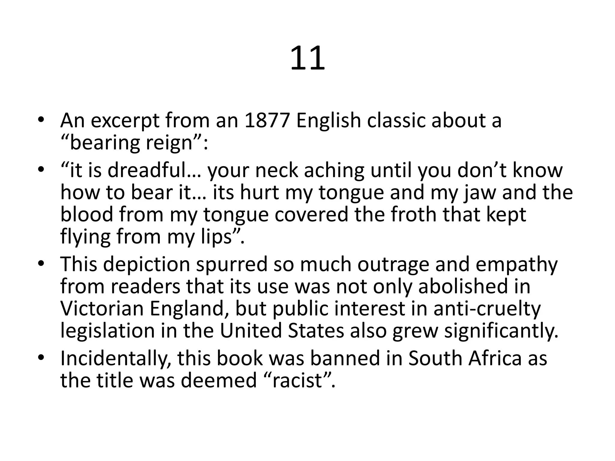 11
• An excerpt from an 1877 English classic about a
“bearing reign”:
• “it is dreadful… your neck aching until you don’t know
how to bear it… its hurt my tongue and my jaw and the
blood from my tongue covered the froth that kept
flying from my lips”.
• This depiction spurred so much outrage and empathy
from readers that its use was not only abolished in
Victorian England, but public interest in anti-cruelty
legislation in the United States also grew significantly.
• Incidentally, this book was banned in South Africa as
the title was deemed “racist”.
 