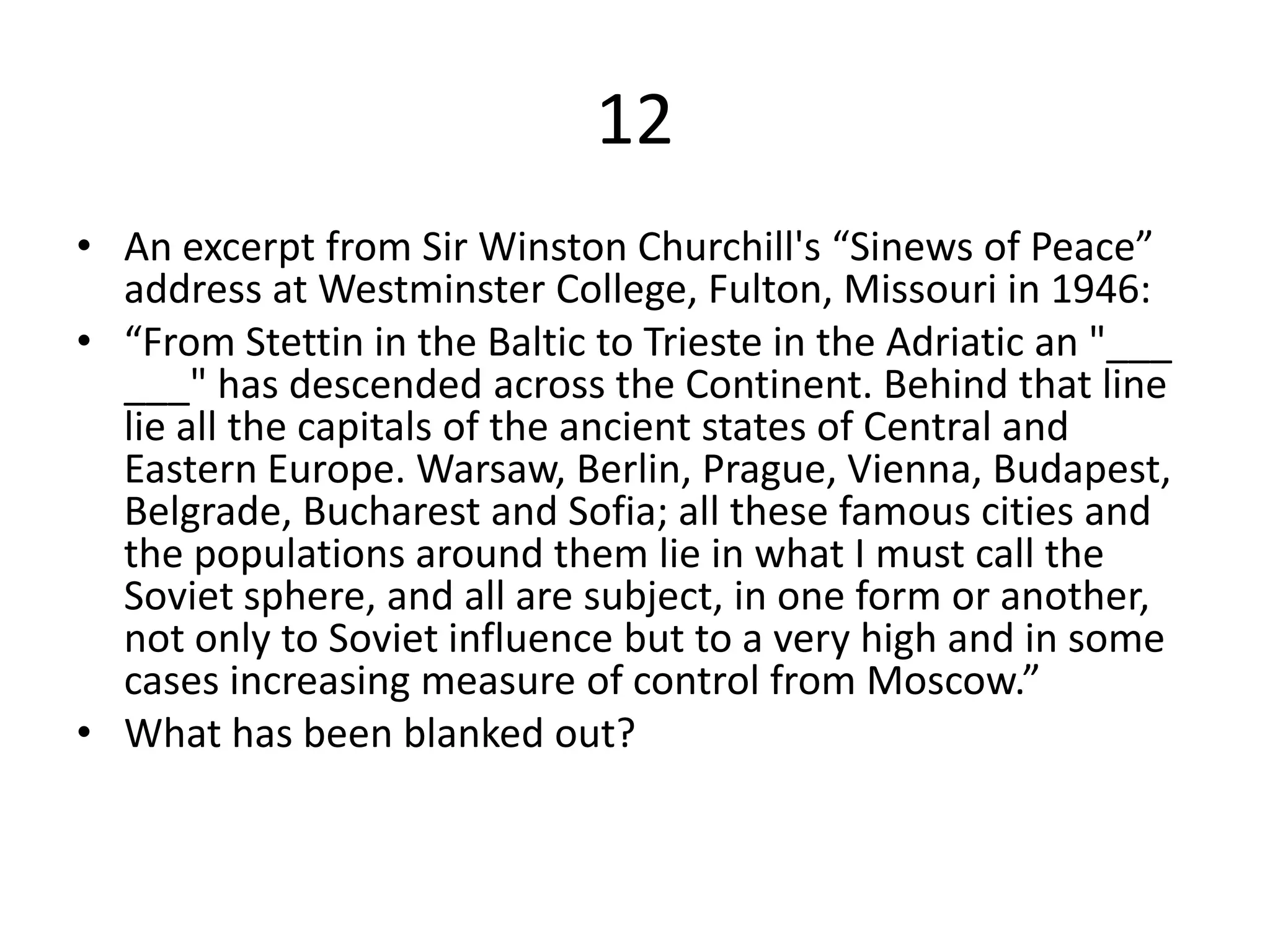 12
• An excerpt from Sir Winston Churchill's “Sinews of Peace”
address at Westminster College, Fulton, Missouri in 1946:
• “From Stettin in the Baltic to Trieste in the Adriatic an "___
___" has descended across the Continent. Behind that line
lie all the capitals of the ancient states of Central and
Eastern Europe. Warsaw, Berlin, Prague, Vienna, Budapest,
Belgrade, Bucharest and Sofia; all these famous cities and
the populations around them lie in what I must call the
Soviet sphere, and all are subject, in one form or another,
not only to Soviet influence but to a very high and in some
cases increasing measure of control from Moscow.”
• What has been blanked out?
 