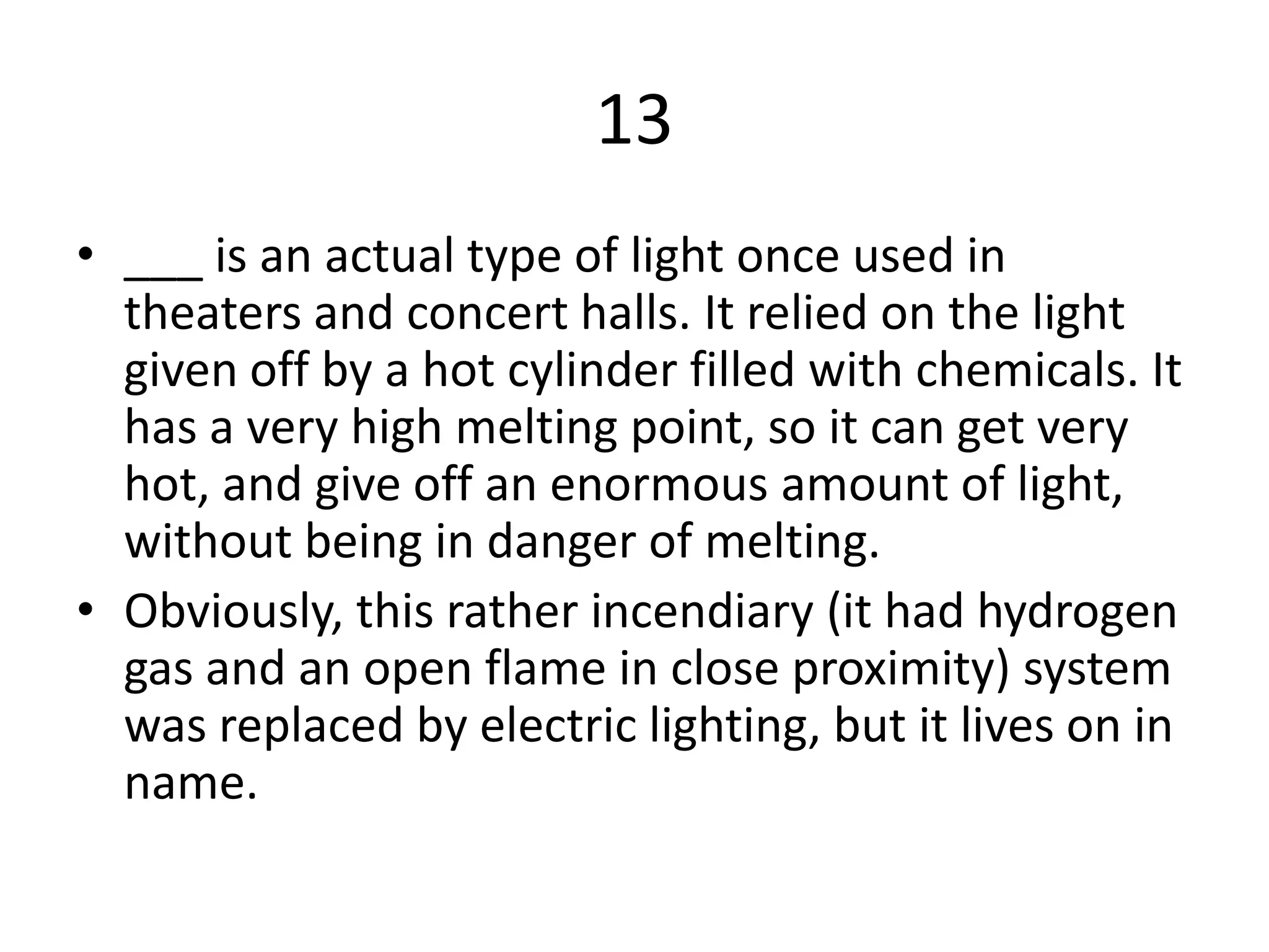 13
• ___ is an actual type of light once used in
theaters and concert halls. It relied on the light
given off by a hot cylinder filled with chemicals. It
has a very high melting point, so it can get very
hot, and give off an enormous amount of light,
without being in danger of melting.
• Obviously, this rather incendiary (it had hydrogen
gas and an open flame in close proximity) system
was replaced by electric lighting, but it lives on in
name.
 