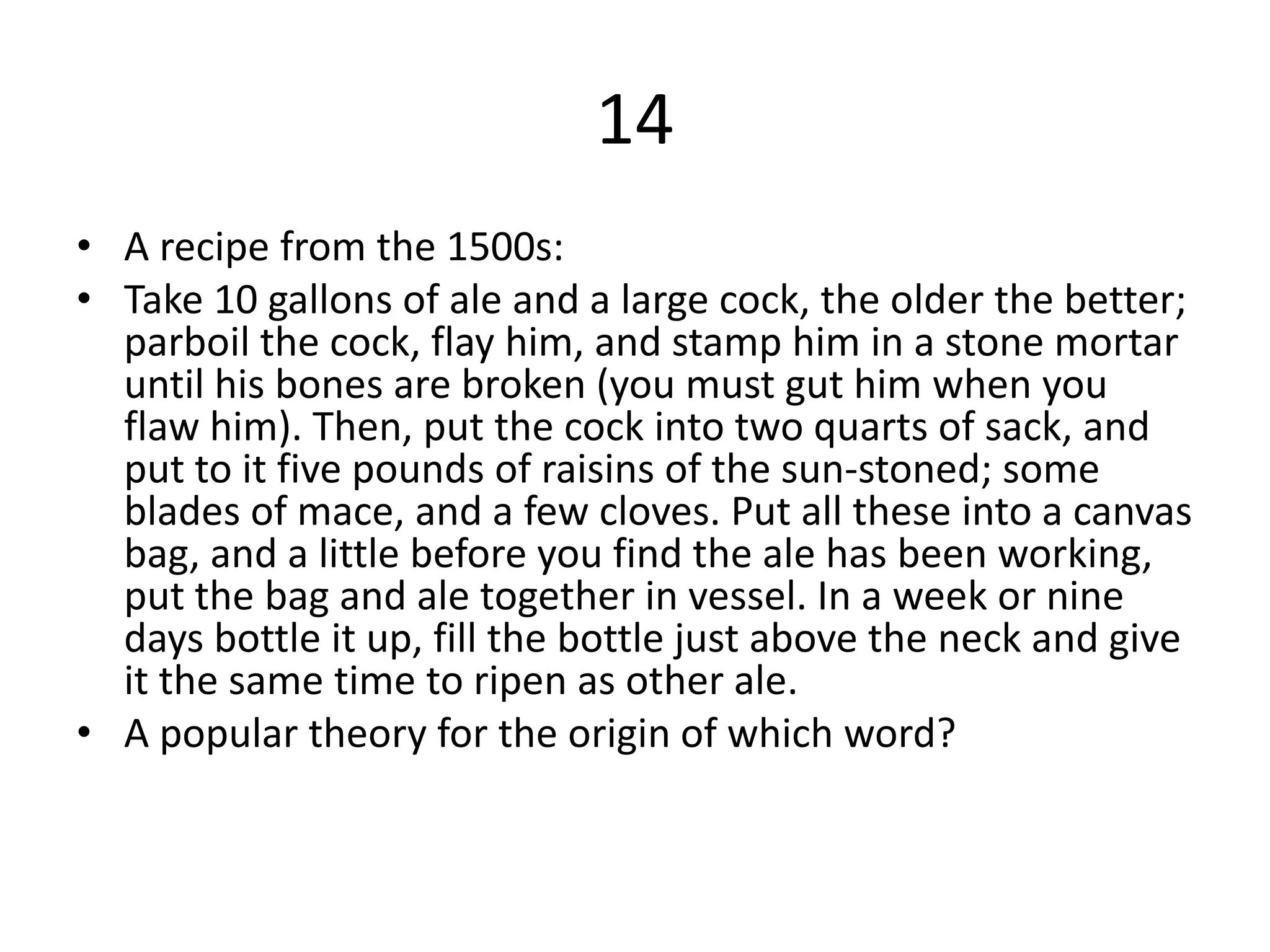 14
• A recipe from the 1500s:
• Take 10 gallons of ale and a large cock, the older the better;
parboil the cock, flay him, and stamp him in a stone mortar
until his bones are broken (you must gut him when you
flaw him). Then, put the cock into two quarts of sack, and
put to it five pounds of raisins of the sun-stoned; some
blades of mace, and a few cloves. Put all these into a canvas
bag, and a little before you find the ale has been working,
put the bag and ale together in vessel. In a week or nine
days bottle it up, fill the bottle just above the neck and give
it the same time to ripen as other ale.
• A popular theory for the origin of which word?
 