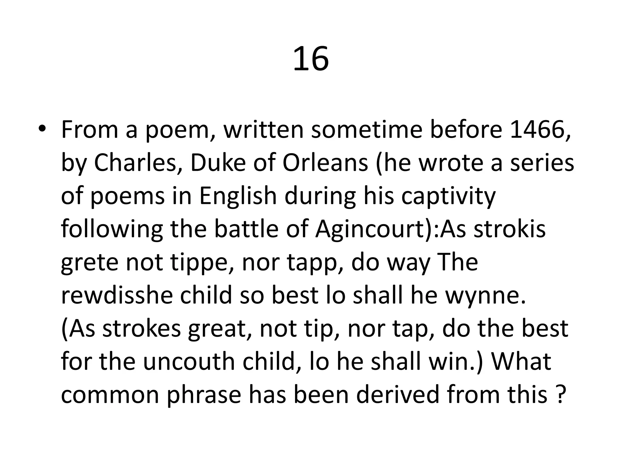 16
• From a poem, written sometime before 1466,
by Charles, Duke of Orleans (he wrote a series
of poems in English during his captivity
following the battle of Agincourt):As strokis
grete not tippe, nor tapp, do way The
rewdisshe child so best lo shall he wynne.
(As strokes great, not tip, nor tap, do the best
for the uncouth child, lo he shall win.) What
common phrase has been derived from this ?
 