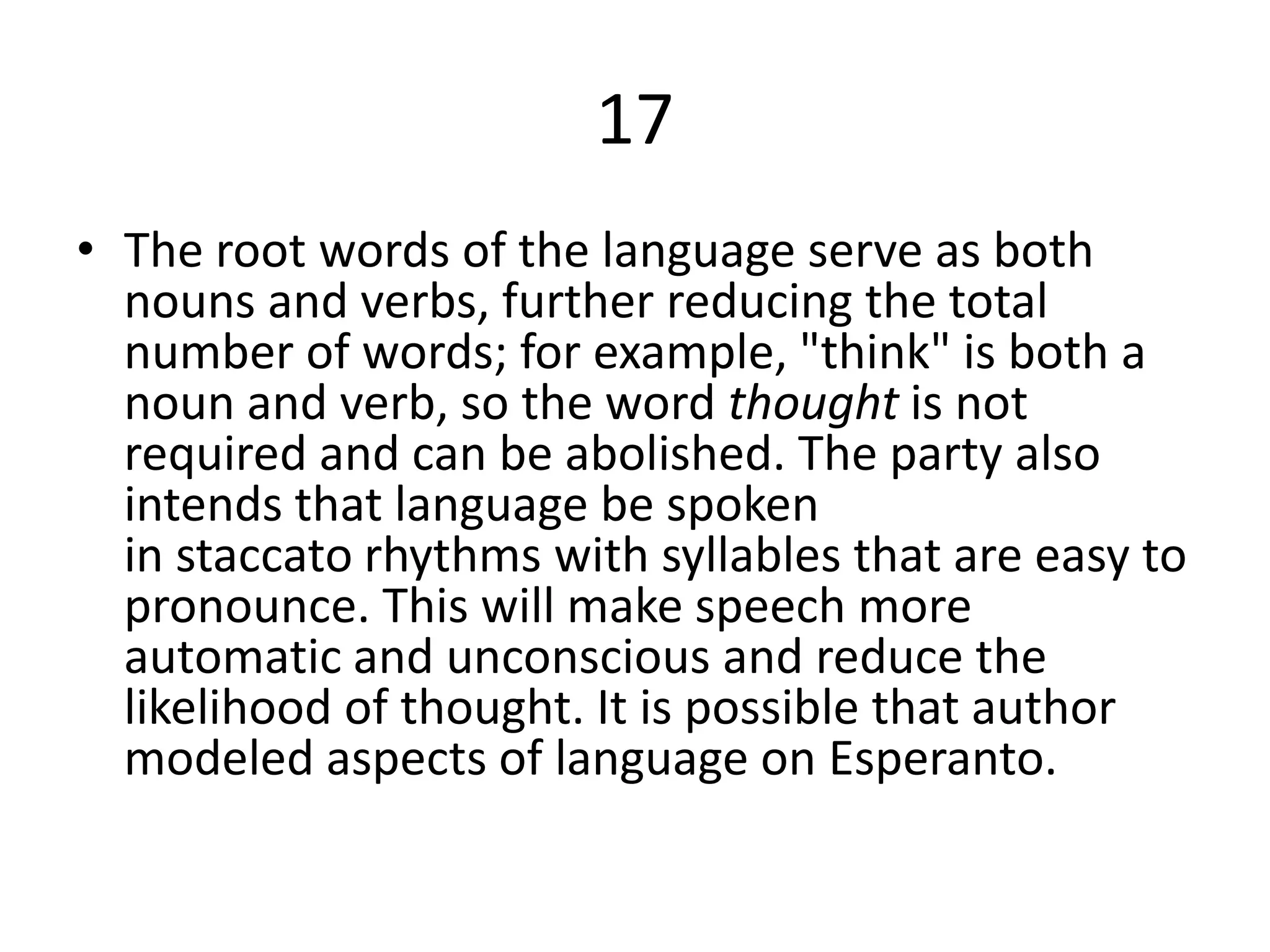17
• The root words of the language serve as both
nouns and verbs, further reducing the total
number of words; for example, "think" is both a
noun and verb, so the word thought is not
required and can be abolished. The party also
intends that language be spoken
in staccato rhythms with syllables that are easy to
pronounce. This will make speech more
automatic and unconscious and reduce the
likelihood of thought. It is possible that author
modeled aspects of language on Esperanto.
 