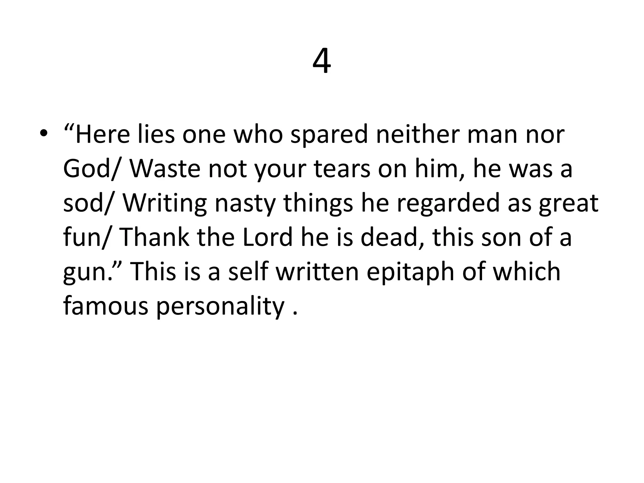 4
• “Here lies one who spared neither man nor
God/ Waste not your tears on him, he was a
sod/ Writing nasty things he regarded as great
fun/ Thank the Lord he is dead, this son of a
gun.” This is a self written epitaph of which
famous personality .
 