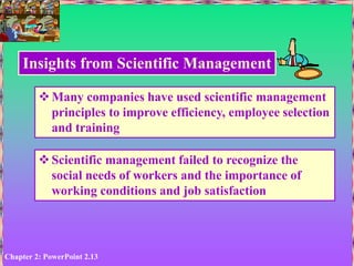 Chapter 2: PowerPoint 2.13
Insights from Scientific Management
Many companies have used scientific management
principles to improve efficiency, employee selection
and training
Scientific management failed to recognize the
social needs of workers and the importance of
working conditions and job satisfaction
 