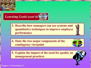 Chapter 2: PowerPoint 2.2
Learning Goals (cont’d)
3. Describe how managers can use systems and
quantitative techniques to improve employee
performance
4. State the two major components of the
contingency viewpoint
5. Explain the impact of the need for quality on
management practices
 