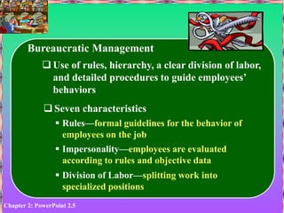 Chapter 2: PowerPoint 2.5
Bureaucratic Management
 Use of rules, hierarchy, a clear division of labor,
and detailed procedures to guide employees’
behaviors
 Seven characteristics
 Rules—formal guidelines for the behavior of
employees on the job
 Impersonality—employees are evaluated
according to rules and objective data
 Division of Labor—splitting work into
specialized positions
 