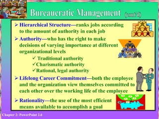 Chapter 2: PowerPoint 2.6
 Hierarchical Structure—ranks jobs according
to the amount of authority in each job
 Authority—who has the right to make
decisions of varying importance at different
organizational levels
 Traditional authority
Charismatic authority
Rational, legal authority
 Lifelong Career Commitment—both the employee
and the organization view themselves committed to
each other over the working life of the employee
 Rationality—the use of the most efficient
means available to accomplish a goal
 