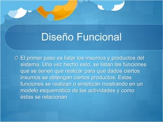 Diseño Funcional 
El primer paso es listar los insumos y productos del 
sistema. Una vez hecho esto, se listan las funciones 
que se tienen que realizar para que dados ciertos 
insumos se obtengan ciertos productos. Estas 
funciones se realizan o sintetizan mostrando en un 
modelo esquemático de las actividades y como 
éstas se relacionan 
 