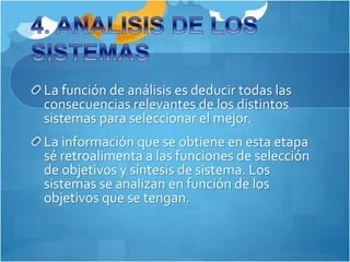 La función de análisis es deducir todas las 
consecuencias relevantes de los distintos 
sistemas para seleccionar el mejor. 
La información que se obtiene en esta etapa 
sé retroalimenta a las funciones de selección 
de objetivos y síntesis de sistema. Los 
sistemas se analizan en función de los 
objetivos que se tengan. 
 