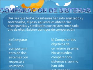 Una vez que todos los sistemas han sido analizados y 
sintetizados, el paso siguiente es obtener las 
discrepancias y similitudes que existen entre cada 
uno de ellos. Existen dos tipos de comparación: 
a) Comparar 
el 
comportami 
ento de dos 
sistemas con 
respecto a 
un mismo 
objetivo. 
b) Comparar dos 
objetivos de 
un mismo sistema. 
No se pueden 
comparar dos 
sistemas si aún no 
han sido 
optimizados. 
 