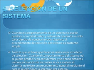 Cuando el comportamiento de un sistema se puede 
predecir con certidumbre y solamente tenemos un solo 
valor dentro de nuestra función objetivo, el 
procedimiento de selección del sistema es bastante 
simple. 
Todo lo que se tiene que hacer es seleccionar el criterio 
de selección. Cuando el comportamiento del sistema no 
se puede predecir con certidumbre y se tienen distintos 
valores en función de los cuales se va a evaluar el 
sistema, no existe un procedimiento general mediante el 
cual se puede hacer la selección del sistema. 
 