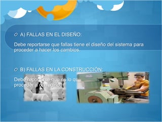 A) FALLAS EN EL DISEÑO: 
Debe reportarse que fallas tiene el diseño del sistema para 
proceder a hacer los cambios. 
B) FALLAS EN LA CONSTRUCCIÓN: 
Debe reportarse que es lo que se construyó mal para 
proceder a corregirlo. 
 
