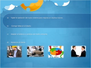 a) Vigilar la operación del nuevo sistema para mejoras en diseños futuros. 
b) Corregir fallas en el diseño. 
c) Adaptar el sistema a cambios del medio ambiente. 
d) Asistencia al cliente 
