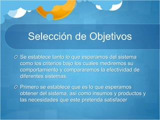 Selección de Objetivos 
Se establece tanto lo que esperamos del sistema 
como los criterios bajo los cuales mediremos su 
comportamiento y compararemos la efectividad de 
diferentes sistemas. 
Primero se establece que es lo que esperamos 
obtener del sistema, así como insumos y productos y 
las necesidades que este pretenda satisfacer 
 
