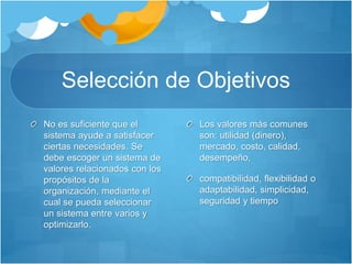 Selección de Objetivos 
No es suficiente que el 
sistema ayude a satisfacer 
ciertas necesidades. Se 
debe escoger un sistema de 
valores relacionados con los 
propósitos de la 
organización, mediante el 
cual se pueda seleccionar 
un sistema entre varios y 
optimizarlo. 
Los valores más comunes 
son: utilidad (dinero), 
mercado, costo, calidad, 
desempeño, 
compatibilidad, flexibilidad o 
adaptabilidad, simplicidad, 
seguridad y tiempo 
 