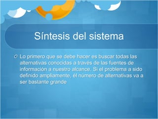 Síntesis del sistema 
Lo primero que se debe hacer es buscar todas las 
alternativas conocidas a través de las fuentes de 
información a nuestro alcance. Si el problema a sido 
definido ampliamente, él número de alternativas va a 
ser bastante grande 
 