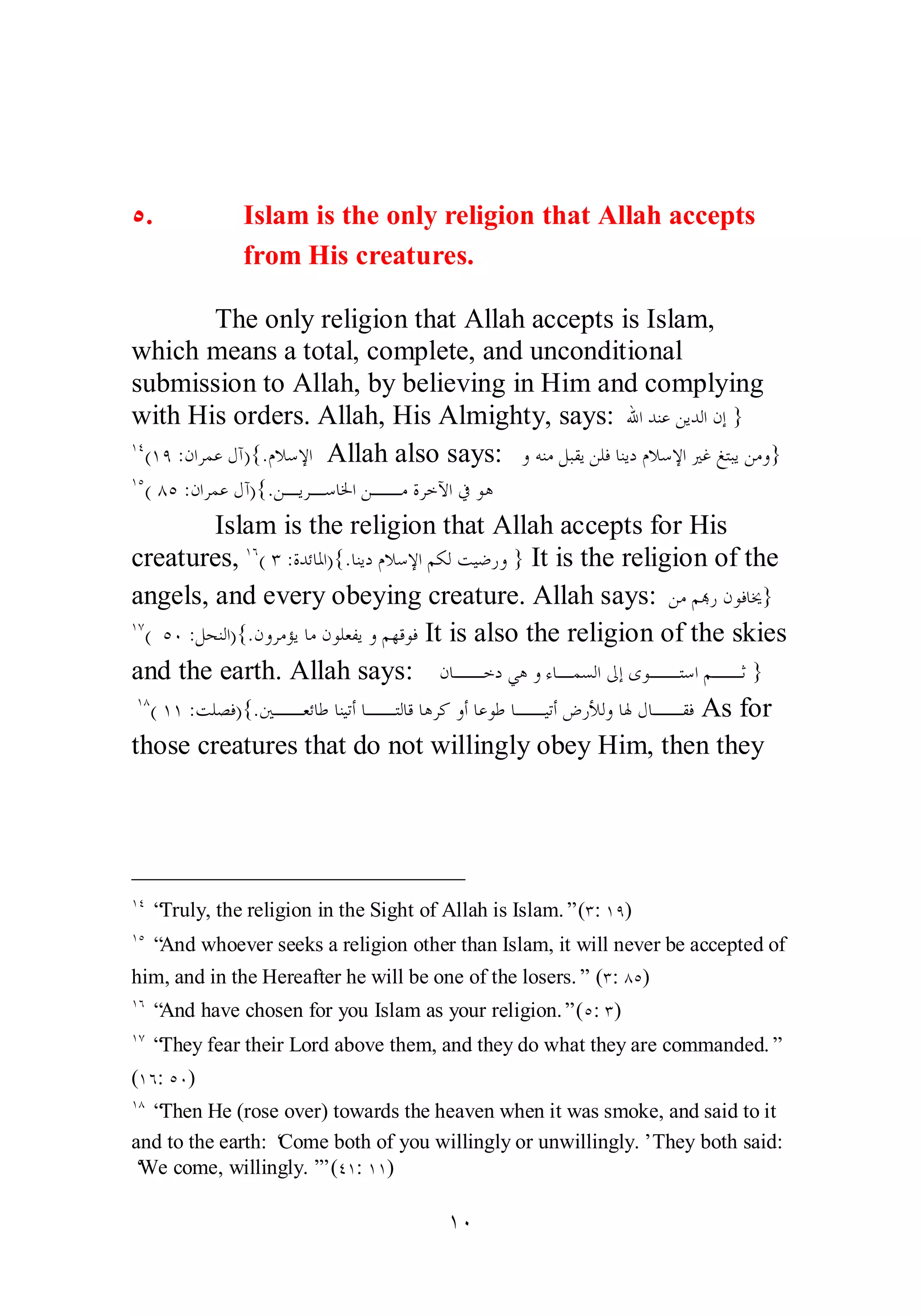 Ò. Islam is the only religion that Allah accepts 
from His creatures. 
The only religion that Allah accepts is Islam, 
which means a total, complete, and unconditional 
submission to Allah, by believing in Him and complying 
with His orders. Allah, His Almighty, says: ƅơƾǼǟǺȇƾǳơǹƛ } 
ÎÑ(ÎÖ :ǹơǂǸǟǱƕ){.ǵȐǇȍơ Allah also says: ȁǾǼǷǲƦǬȇǺǴǧƢǼȇƽǵȐǇȍơŚǣǢƬƦȇǺǷȁ} 
ÎÒ( ÕÒ :ǹơǂǸǟǱƕ){.ǺºȇǂºǇƢŬơǺººǷƧǂƻȉơĿȂǿ 
Islam is the religion that Allah accepts for His 
creatures, ÎÓ( Ð :ƧƾƟƢŭơ){.ƢǼȇƽǵȐǇȍơǶǰǳƪȈǓǁȁ } It is the religion of the 
angels, and every obeying creature. Allah says: ǺǷǶđǁǹȂǧƢź} 
ÎÔ( ÒÍ :ǲƸǼǳơ){.ǹȁǂǷƚȇƢǷǹȂǴǠǨȇȁǶȀǫȂǧ It is also the religion of the skies 
and the earth. Allah says: ǹƢººƻƽȆǿȁƔƢºǸǈǳơńƛȃȂººƬǇơǶººƯ } 
ÎÕ( ÎÎ :ƪǴǐǧ){.śººǠƟƢǗƢǼȈƫƗƢººƬǳƢǫƢǿǂǯȁƗƢǟȂǗƢººȈƫƗǑǁȌǳȁƢŮǱƢººǬǧ As for 
those creatures that do not willingly obey Him, then they 
ÎÑ “Truly, the religion in the Sight of Allah is Islam.” (Ð: ÎÖ) 
ÎÒ “And whoever seeks a religion other than Islam, it will never be accepted of 
him, and in the Hereafter he will be one of the losers.” (Ð: ÕÒ) 
ÎÓ “And have chosen for you Islam as your religion.” (Ò: Ð) 
ÎÔ “They fear their Lord above them, and they do what they are commanded.” 
(ÎÓ: ÒÍ) 
ÎÕ “Then He (rose over) towards the heaven when it was smoke, and said to it 
and to the earth: ‘Come both of you willingly or unwillingly.’ They both said: 
‘We come, willingly.’” (ÑÎ: ÎÎ) 
ÎÍ 
 