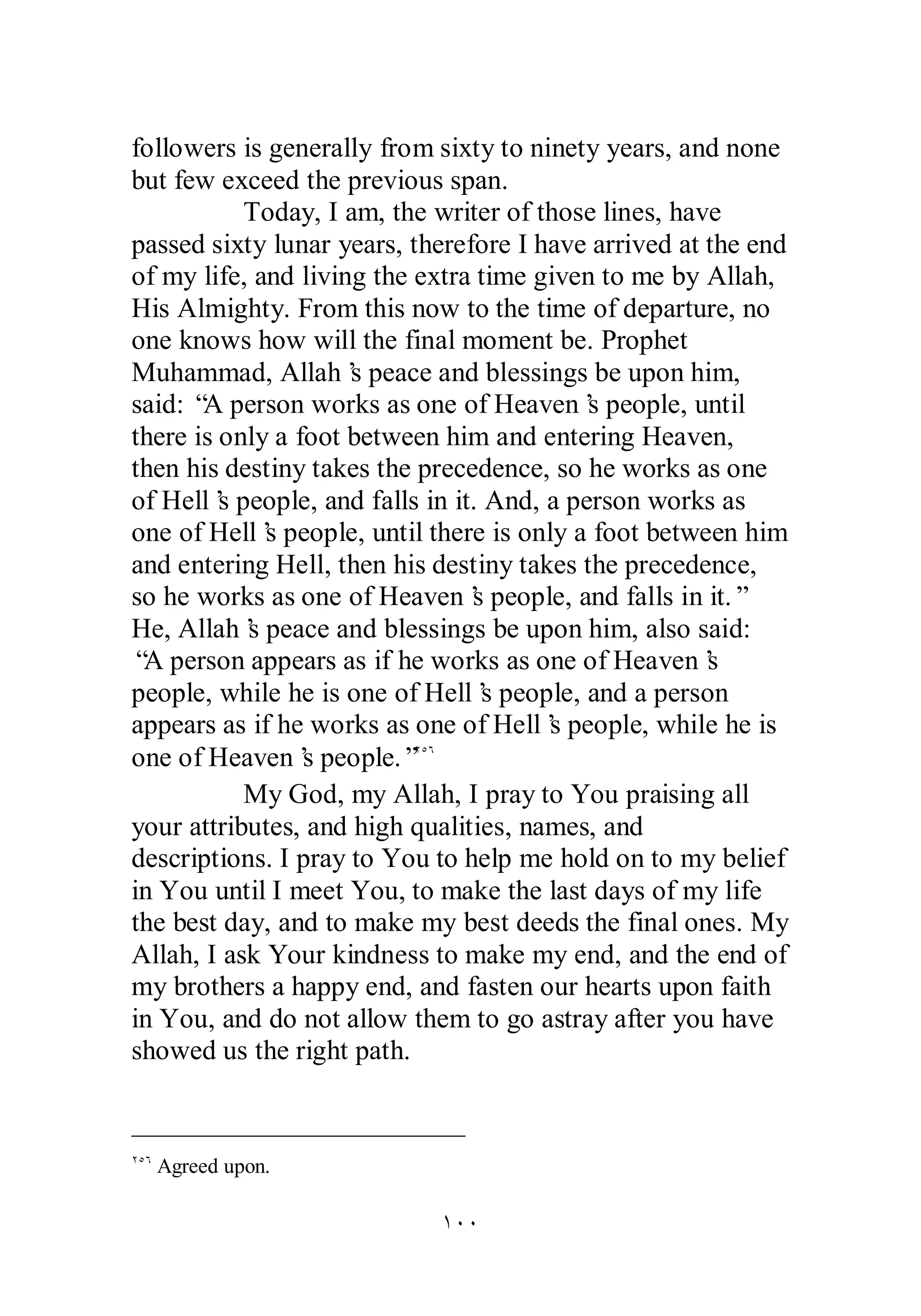 followers is generally from sixty to ninety years, and none 
but few exceed the previous span. 
Today, I am, the writer of those lines, have 
passed sixty lunar years, therefore I have arrived at the end 
of my life, and living the extra time given to me by Allah, 
His Almighty. From this now to the time of departure, no 
one knows how will the final moment be. Prophet 
Muhammad, Allah’s peace and blessings be upon him, 
said: “A person works as one of Heaven’s people, until 
there is only a foot between him and entering Heaven, 
then his destiny takes the precedence, so he works as one 
of Hell’s people, and falls in it. And, a person works as 
one of Hell’s people, until there is only a foot between him 
and entering Hell, then his destiny takes the precedence, 
so he works as one of Heaven’s people, and falls in it.” 
He, Allah’s peace and blessings be upon him, also said: 
“A person appears as if he works as one of Heaven’s 
people, while he is one of Hell’s people, and a person 
appears as if he works as one of Hell’s people, while he is 
one of Heaven’s people.”ÏÒÓ 
My God, my Allah, I pray to You praising all 
your attributes, and high qualities, names, and 
descriptions. I pray to You to help me hold on to my belief 
in You until I meet You, to make the last days of my life 
the best day, and to make my best deeds the final ones. My 
Allah, I ask Your kindness to make my end, and the end of 
my brothers a happy end, and fasten our hearts upon faith 
in You, and do not allow them to go astray after you have 
showed us the right path. 
ÎÍÍ 
ÏÒÓ Agreed upon. 
 
