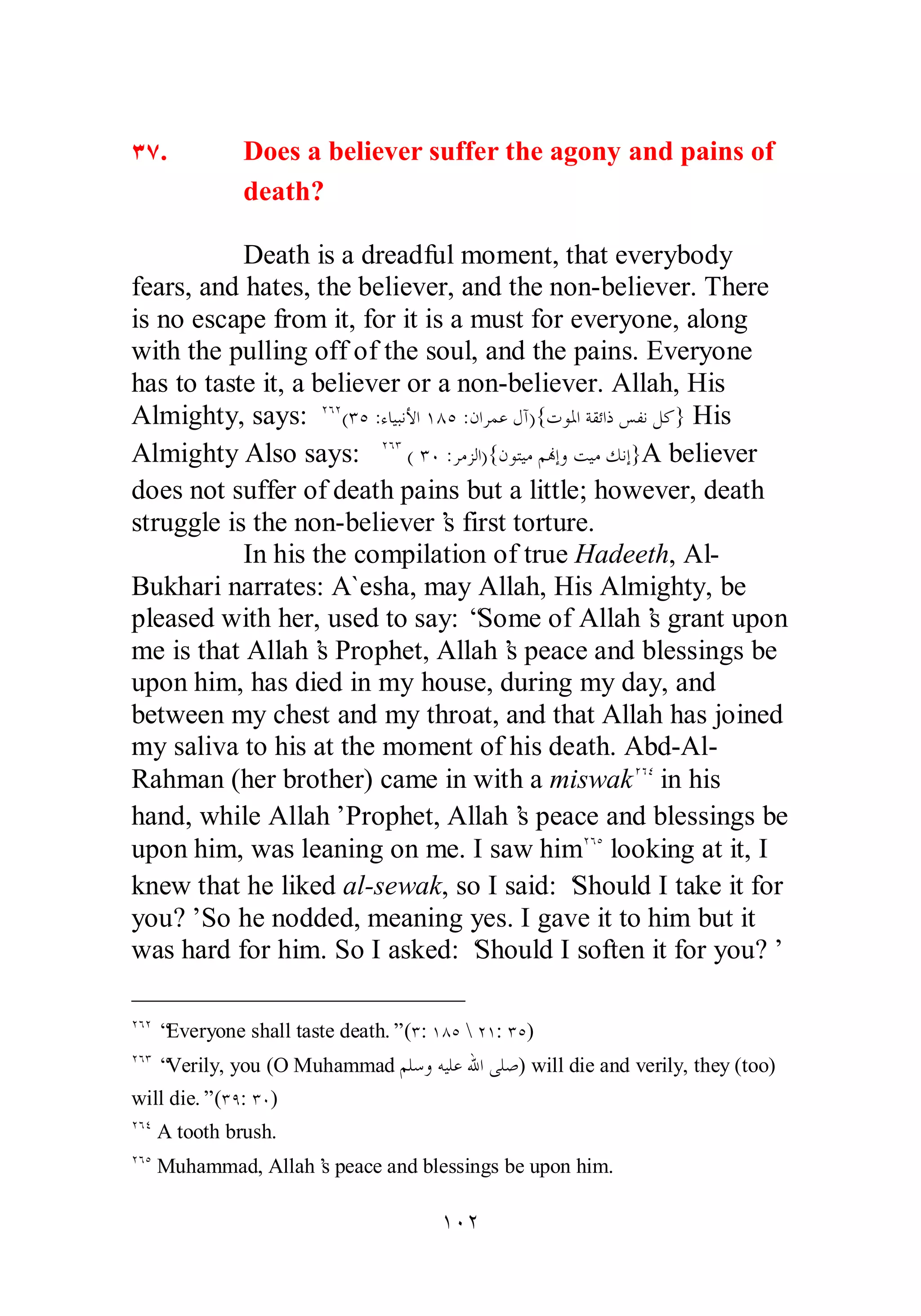 ÐÔ. Does a believer suffer the agony and pains of 
death? 
Death is a dreadful moment, that everybody 
fears, and hates, the believer, and the non­believer. 
There 
is no escape from it, for it is a must for everyone, along 
with the pulling off of the soul, and the pains. Everyone 
has to taste it, a believer or a non­believer. 
Allah, His 
Almighty, says: ÏÓÏ(ÐÒ :ƔƢȈƦǻȋơ ÎÕÒ :ǹơǂǸǟǱƕ){ƩȂŭơƨǬƟơƿǆǨǻǲǯ} His 
Almighty Also says: ÏÓÐ ( ÐÍ :ǂǷǄǳơ){ǹȂƬȈǷǶĔƛȁƪȈǷǮǻƛ}A believer 
does not suffer of death pains but a little; however, death 
struggle is the non­believer’s 
first torture. 
In his the compilation of true Hadeeth, Al­Bukhari 
narrates: A`esha, may Allah, His Almighty, be 
pleased with her, used to say: “Some of Allah’s grant upon 
me is that Allah’s Prophet, Allah’s peace and blessings be 
upon him, has died in my house, during my day, and 
between my chest and my throat, and that Allah has joined 
my saliva to his at the moment of his death. Abd­Al­Rahman 
(her brother) came in with a miswakÏÓÑ in his 
hand, while Allah’ Prophet, Allah’s peace and blessings be 
upon him, was leaning on me. I saw himÏÓÒ looking at it, I 
knew that he liked al­sewak, 
so I said: ‘Should I take it for 
you?’ So he nodded, meaning yes. I gave it to him but it 
was hard for him. So I asked: ‘Should I soften it for you?’ 
ÏÓÏ “Everyone shall taste death.” (Ð: ÎÕÒ  ÏÎ: ÐÒ) 
ÏÓÐ “Verily, you (O Muhammad ǶǴǇȁǾȈǴǟƅơȄǴǏ) will die and verily, they (too) 
will die.” (ÐÖ: ÐÍ) 
ÏÓÑ A tooth brush. 
ÏÓÒ Muhammad, Allah’s peace and blessings be upon him. 
ÎÍÏ 
 