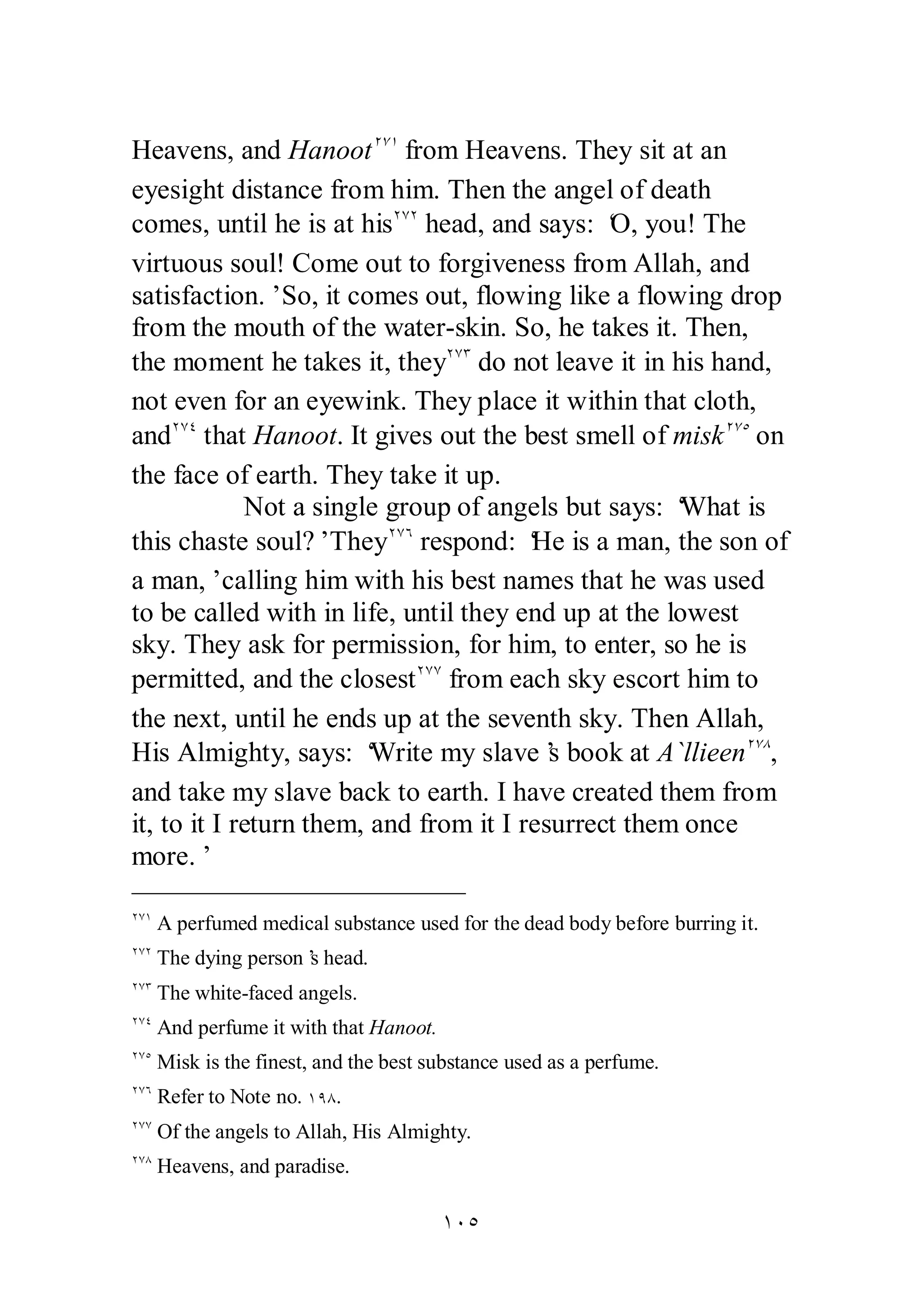 Heavens, and HanootÏÔÎ from Heavens. They sit at an 
eyesight distance from him. Then the angel of death 
comes, until he is at hisÏÔÏ head, and says: ‘O, you! The 
virtuous soul! Come out to forgiveness from Allah, and 
satisfaction.’ So, it comes out, flowing like a flowing drop 
from the mouth of the water­skin. 
So, he takes it. Then, 
the moment he takes it, theyÏÔÐ do not leave it in his hand, 
not even for an eyewink. They place it within that cloth, 
andÏÔÑ that Hanoot. It gives out the best smell of miskÏÔÒ on 
the face of earth. They take it up. 
Not a single group of angels but says: ‘What is 
this chaste soul?’ TheyÏÔÓ respond: ‘He is a man, the son of 
a man,’ calling him with his best names that he was used 
to be called with in life, until they end up at the lowest 
sky. They ask for permission, for him, to enter, so he is 
permitted, and the closestÏÔÔ from each sky escort him to 
the next, until he ends up at the seventh sky. Then Allah, 
His Almighty, says: ‘Write my slave’s book at A`llieenÏÔÕ , 
and take my slave back to earth. I have created them from 
it, to it I return them, and from it I resurrect them once 
more.’ 
ÏÔÎ A perfumed medical substance used for the dead body before burring it. 
ÏÔÏ The dying person’s head. 
ÏÔÐ The white­faced 
angels. 
ÏÔÑ And perfume it with that Hanoot. 
ÏÔÒ Misk is the finest, and the best substance used as a perfume. 
ÏÔÓ Refer to Note no. ÎÖÕ. 
ÏÔÔ Of the angels to Allah, His Almighty. 
ÏÔÕ Heavens, and paradise. 
ÎÍÒ 
 