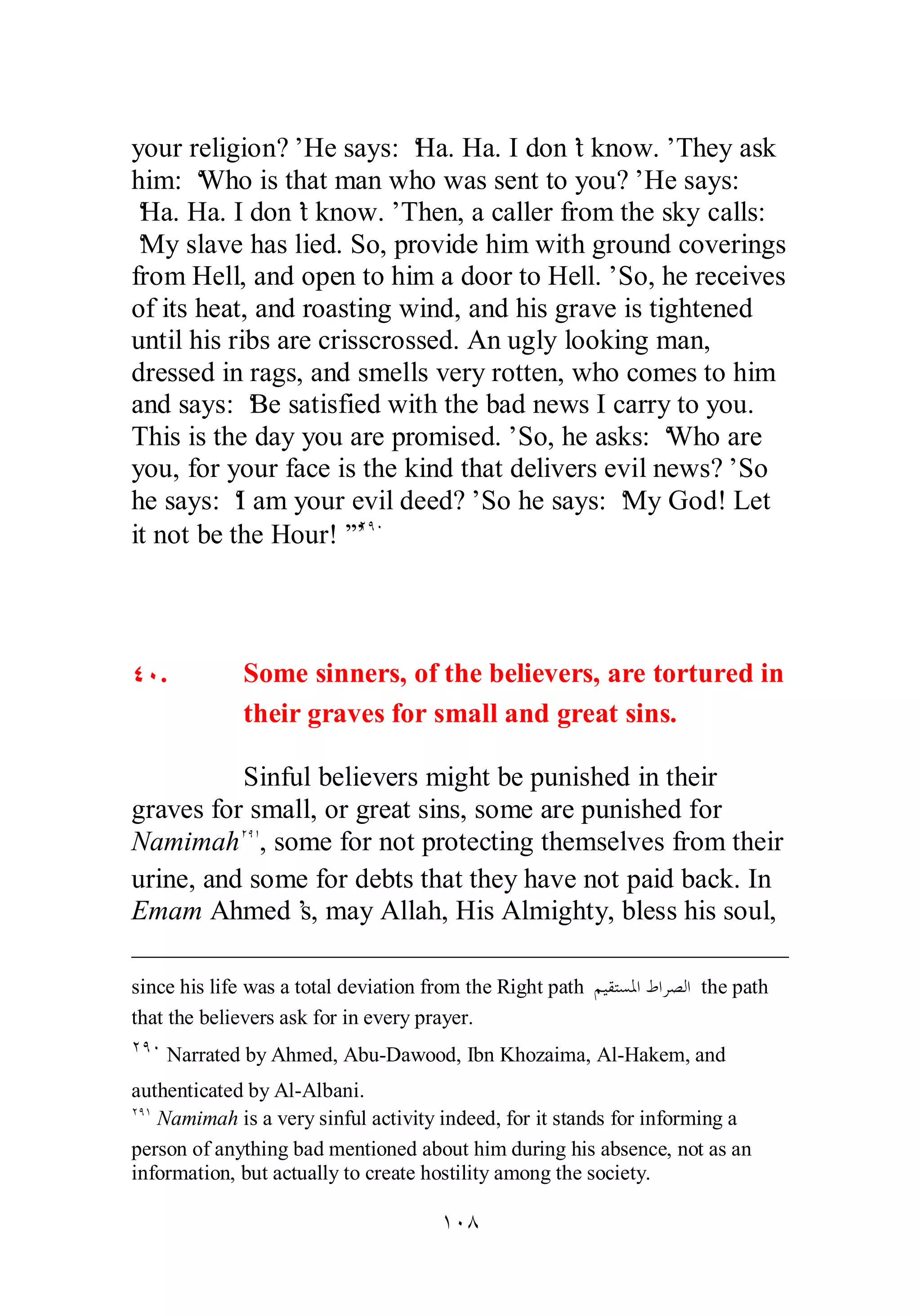 your religion?’ He says: ‘Ha. Ha. I don’t know.’ They ask 
him: ‘Who is that man who was sent to you?’ He says: 
‘Ha. Ha. I don’t know.’ Then, a caller from the sky calls: 
‘My slave has lied. So, provide him with ground coverings 
from Hell, and open to him a door to Hell.’ So, he receives 
of its heat, and roasting wind, and his grave is tightened 
until his ribs are crisscrossed. An ugly looking man, 
dressed in rags, and smells very rotten, who comes to him 
and says: ‘Be satisfied with the bad news I carry to you. 
This is the day you are promised.’ So, he asks: ‘Who are 
you, for your face is the kind that delivers evil news?’ So 
he says: ‘I am your evil deed?’ So he says: ‘My God! Let 
it not be the Hour!’”ÏÖÍ 
ÑÍ. Some sinners, of the believers, are tortured in 
their graves for small and great sins. 
Sinful believers might be punished in their 
graves for small, or great sins, some are punished for 
NamimahÏÖÎ, some for not protecting themselves from their 
urine, and some for debts that they have not paid back. In 
Emam Ahmed’s, may Allah, His Almighty, bless his soul, 
since his life was a total deviation from the Right path ǶȈǬƬǈŭơǕơǂǐǳơ the path 
that the believers ask for in every prayer. 
ÏÖÍ Narrated by Ahmed, Abu­Dawood, 
Ibn Khozaima, Al­Hakem, 
and 
authenticated by Al­Albani. 
ÏÖÎ Namimah is a very sinful activity indeed, for it stands for informing a 
person of anything bad mentioned about him during his absence, not as an 
information, but actually to create hostility among the society. 
ÎÍÕ 
 