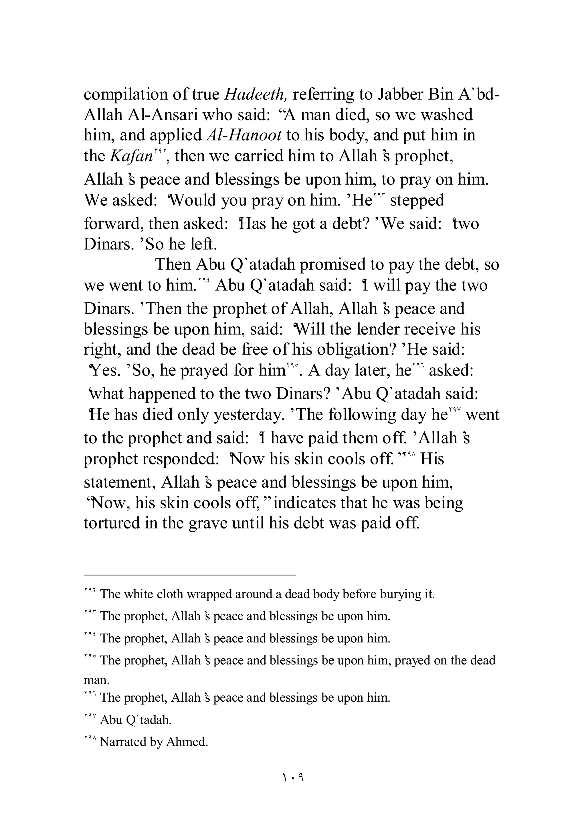 compilation of true Hadeeth, referring to Jabber Bin A`bd­Allah 
Al­Ansari 
who said: “A man died, so we washed 
him, and applied Al­Hanoot 
to his body, and put him in 
the KafanÏÖÏ, then we carried him to Allah’s prophet, 
Allah’s peace and blessings be upon him, to pray on him. 
We asked: ‘Would you pray on him.’ HeÏÖÐ stepped 
forward, then asked: ‘Has he got a debt?’ We said: ‘two 
Dinars.’ So he left. 
Then Abu Q`atadah promised to pay the debt, so 
we went to him.ÏÖÑ Abu Q`atadah said: ‘I will pay the two 
Dinars.’ Then the prophet of Allah, Allah’s peace and 
blessings be upon him, said: ‘Will the lender receive his 
right, and the dead be free of his obligation?’ He said: 
‘Yes.’ So, he prayed for himÏÖÒ. A day later, heÏÖÓ asked: 
‘what happened to the two Dinars?’ Abu Q`atadah said: 
‘He has died only yesterday.’ The following day heÏÖÔ went 
to the prophet and said: ‘I have paid them off.’ Allah’s 
prophet responded: ‘Now his skin cools off.”ÏÖÕ His 
statement, Allah’s peace and blessings be upon him, 
“Now, his skin cools off,” indicates that he was being 
tortured in the grave until his debt was paid off. 
ÏÖÏ The white cloth wrapped around a dead body before burying it. 
ÏÖÐ The prophet, Allah’s peace and blessings be upon him. 
ÏÖÑ The prophet, Allah’s peace and blessings be upon him. 
ÏÖÒ The prophet, Allah’s peace and blessings be upon him, prayed on the dead 
man. 
ÏÖÓ The prophet, Allah’s peace and blessings be upon him. 
ÏÖÔ Abu Q`tadah. 
ÏÖÕ Narrated by Ahmed. 
ÎÍÖ 
 