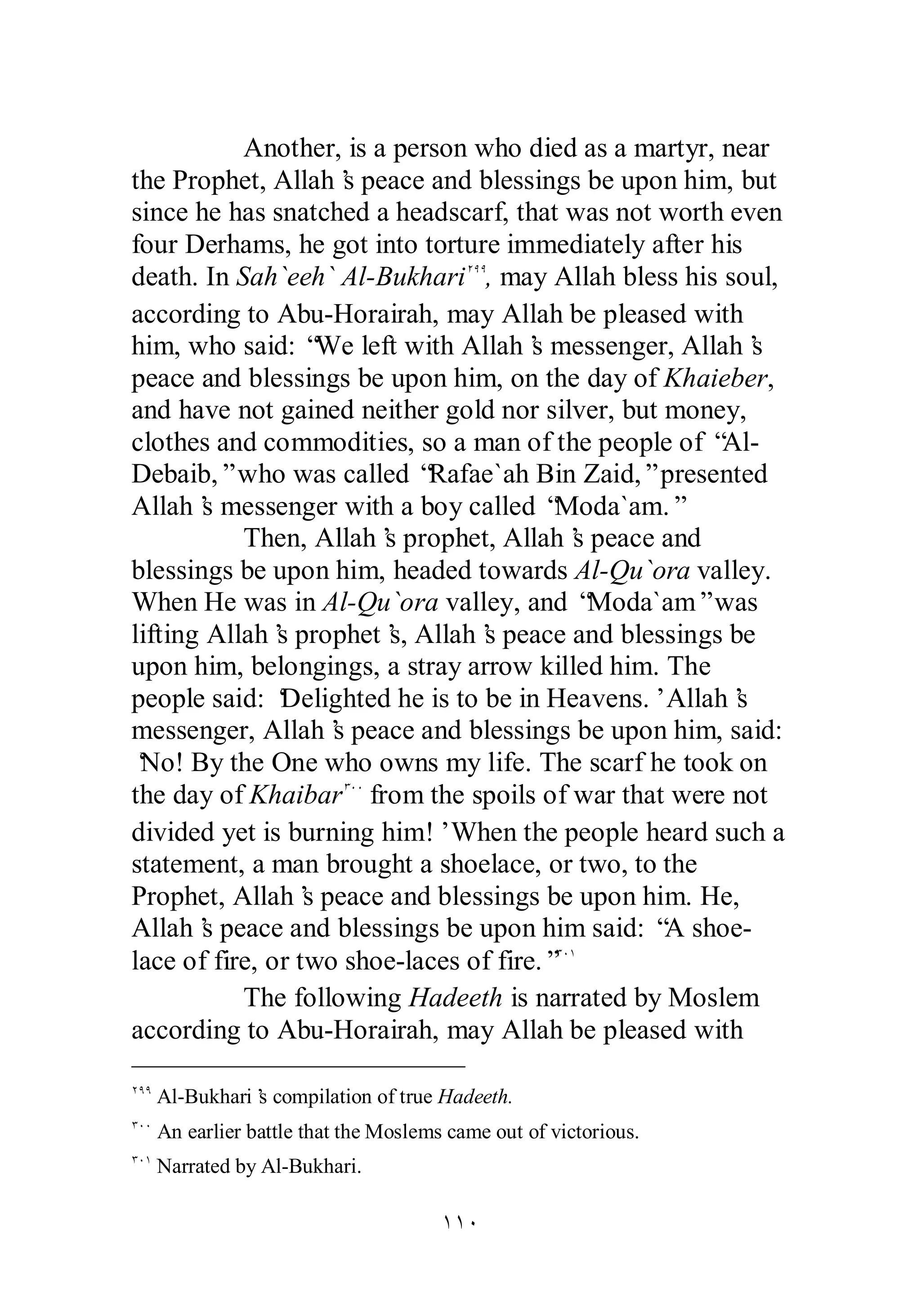 Another, is a person who died as a martyr, near 
the Prophet, Allah’s peace and blessings be upon him, but 
since he has snatched a headscarf, that was not worth even 
four Derhams, he got into torture immediately after his 
death. In Sah`eeh` Al­Bukhari 
ÏÖÖ, may Allah bless his soul, 
according to Abu­Horairah, 
may Allah be pleased with 
him, who said: “We left with Allah’s messenger, Allah’s 
peace and blessings be upon him, on the day of Khaieber, 
and have not gained neither gold nor silver, but money, 
clothes and commodities, so a man of the people of “Al­Debaib,” 
who was called “Rafae`ah Bin Zaid,” presented 
Allah’s messenger with a boy called “Moda`am.” 
Then, Allah’s prophet, Allah’s peace and 
blessings be upon him, headed towards Al­Qu` 
ora valley. 
When He was in Al­Qu` 
ora valley, and “Moda`am” was 
lifting Allah’s prophet’s, Allah’s peace and blessings be 
upon him, belongings, a stray arrow killed him. The 
people said: ‘Delighted he is to be in Heavens.’ Allah’s 
messenger, Allah’s peace and blessings be upon him, said: 
‘No! By the One who owns my life. The scarf he took on 
the day of KhaibarÐÍÍ from the spoils of war that were not 
divided yet is burning him!’ When the people heard such a 
statement, a man brought a shoelace, or two, to the 
Prophet, Allah’s peace and blessings be upon him. He, 
Allah’s peace and blessings be upon him said: “A shoe­lace 
of fire, or two shoe­laces 
of fire.”ÐÍÎ 
The following Hadeeth is narrated by Moslem 
according to Abu­Horairah, 
may Allah be pleased with 
ÏÖÖ Al­Bukhari’s 
compilation of true Hadeeth. 
ÐÍÍ An earlier battle that the Moslems came out of victorious. 
ÐÍÎ Narrated by Al­Bukhari. 
ÎÎÍ 
 