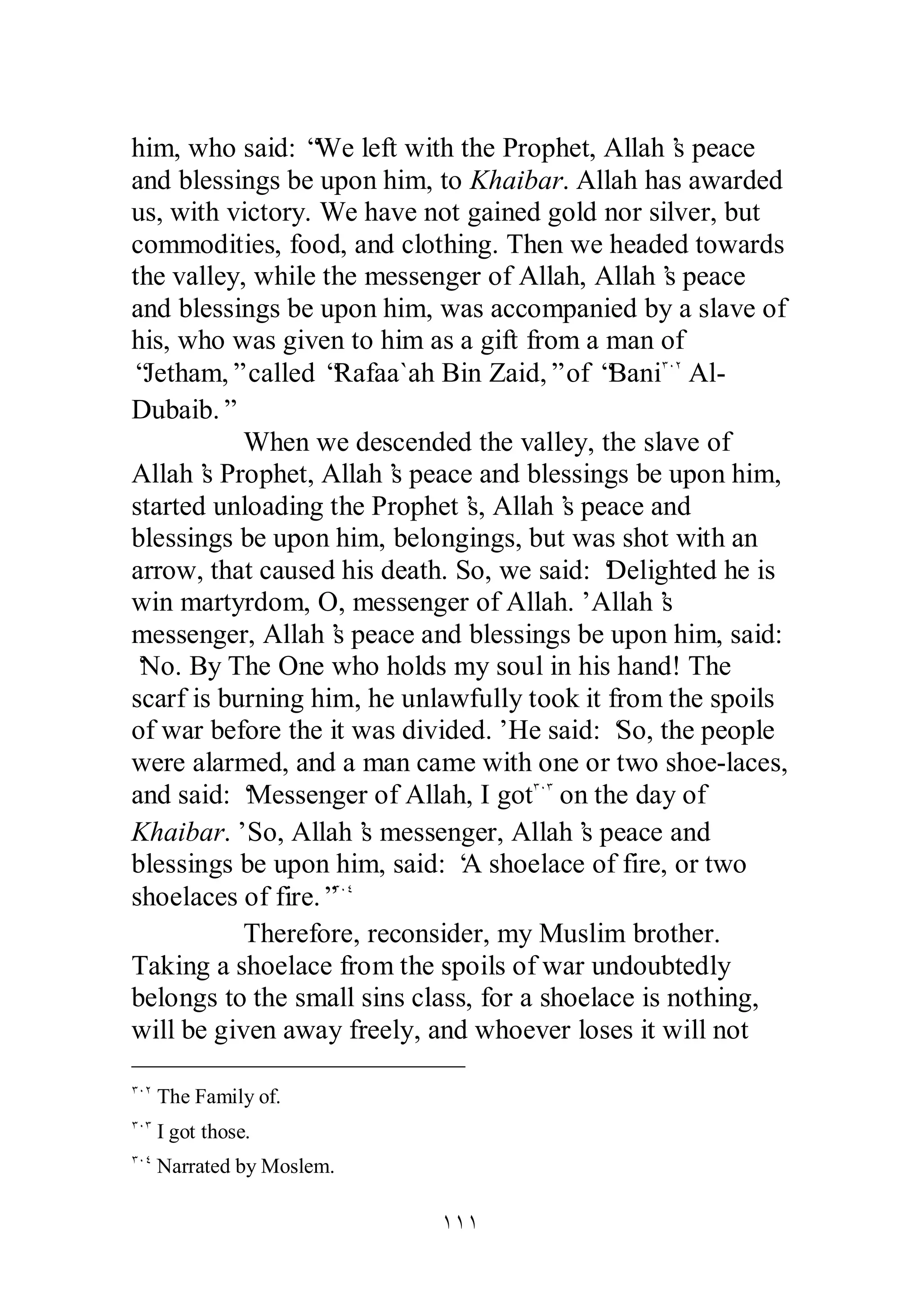 him, who said: “We left with the Prophet, Allah’s peace 
and blessings be upon him, to Khaibar. Allah has awarded 
us, with victory. We have not gained gold nor silver, but 
commodities, food, and clothing. Then we headed towards 
the valley, while the messenger of Allah, Allah’s peace 
and blessings be upon him, was accompanied by a slave of 
his, who was given to him as a gift from a man of 
“Jetham,” called “Rafaa`ah Bin Zaid,” of “BaniÐÍÏ Al­Dubaib.” 
When we descended the valley, the slave of 
Allah’s Prophet, Allah’s peace and blessings be upon him, 
started unloading the Prophet’s, Allah’s peace and 
blessings be upon him, belongings, but was shot with an 
arrow, that caused his death. So, we said: ‘Delighted he is 
win martyrdom, O, messenger of Allah.’ Allah’s 
messenger, Allah’s peace and blessings be upon him, said: 
‘No. By The One who holds my soul in his hand! The 
scarf is burning him, he unlawfully took it from the spoils 
of war before the it was divided.’ He said: ‘So, the people 
were alarmed, and a man came with one or two shoe­laces, 
and said: ‘Messenger of Allah, I gotÐÍÐ on the day of 
Khaibar.’ So, Allah’s messenger, Allah’s peace and 
blessings be upon him, said: ‘A shoelace of fire, or two 
shoelaces of fire.”ÐÍÑ 
Therefore, reconsider, my Muslim brother. 
Taking a shoelace from the spoils of war undoubtedly 
belongs to the small sins class, for a shoelace is nothing, 
will be given away freely, and whoever loses it will not 
ÎÎÎ 
ÐÍÏ The Family of. 
ÐÍÐ I got those. 
ÐÍÑ Narrated by Moslem. 
 