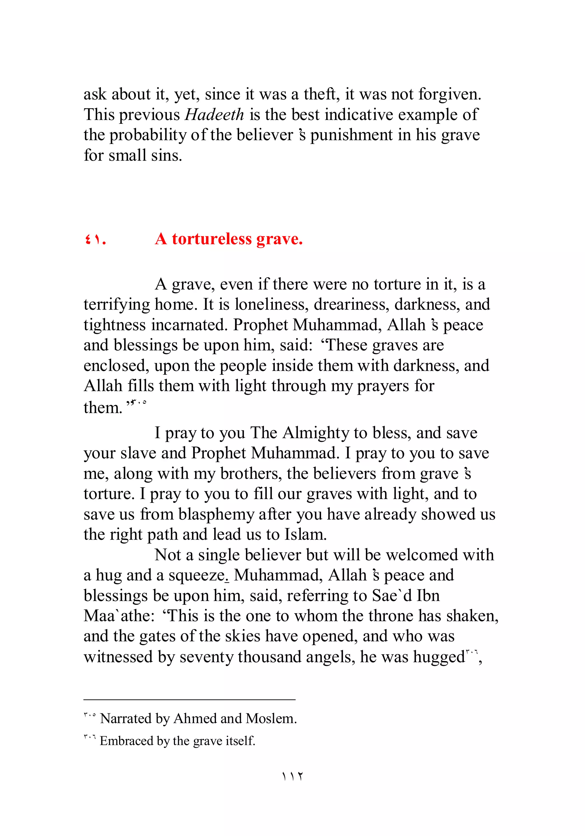 ask about it, yet, since it was a theft, it was not forgiven. 
This previous Hadeeth is the best indicative example of 
the probability of the believer’s punishment in his grave 
for small sins. 
ÑÎ. A tortureless grave. 
A grave, even if there were no torture in it, is a 
terrifying home. It is loneliness, dreariness, darkness, and 
tightness incarnated. Prophet Muhammad, Allah’s peace 
and blessings be upon him, said: “These graves are 
enclosed, upon the people inside them with darkness, and 
Allah fills them with light through my prayers for 
them.”ÐÍÒ 
I pray to you The Almighty to bless, and save 
your slave and Prophet Muhammad. I pray to you to save 
me, along with my brothers, the believers from grave’s 
torture. I pray to you to fill our graves with light, and to 
save us from blasphemy after you have already showed us 
the right path and lead us to Islam. 
Not a single believer but will be welcomed with 
a hug and a squeeze. Muhammad, Allah’s peace and 
blessings be upon him, said, referring to Sae`d Ibn 
Maa`athe: “This is the one to whom the throne has shaken, 
and the gates of the skies have opened, and who was 
witnessed by seventy thousand angels, he was huggedÐÍÓ, 
ÐÍÒ Narrated by Ahmed and Moslem. 
ÐÍÓ Embraced by the grave itself. 
ÎÎÏ 
 