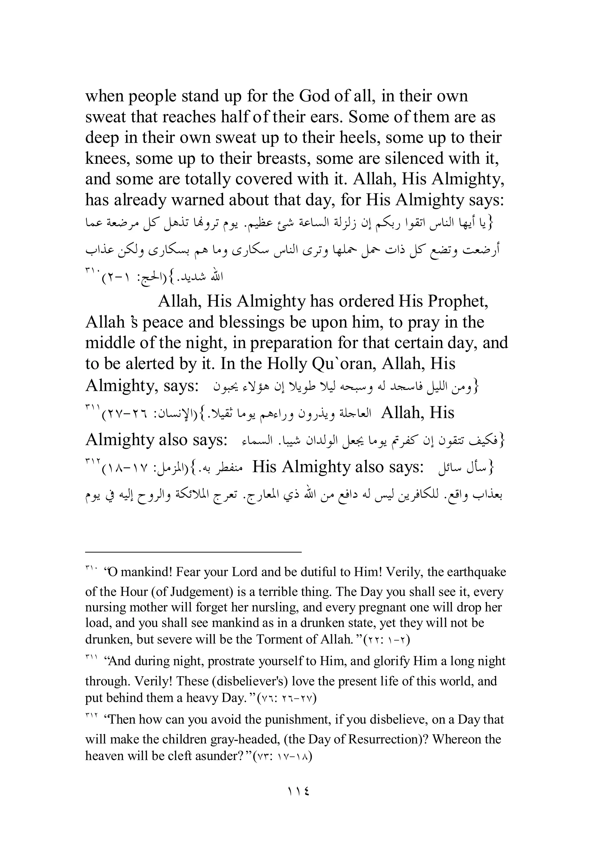 when people stand up for the God of all, in their own 
sweat that reaches half of their ears. Some of them are as 
deep in their own sweat up to their heels, some up to their 
knees, some up to their breasts, some are silenced with it, 
and some are totally covered with it. Allah, His Almighty, 
has already warned about that day, for His Almighty says: 
ƢǸǟƨǠǓǂǷǲǯǲǿǀƫƢĔȁǂƫǵȂȇ .ǶȈǜǟƞǋƨǟƢǈǳơƨǳǄǳǃǹƛǶǰƥǁơȂǬƫơǅƢǼǳơƢȀȇƗƢȇ} 
ƣơǀǟǺǰǳȁȃǁƢǰǈƥǶǿƢǷȁȃǁƢǰǇǅƢǼǳơȃǂƫȁƢȀǴŧǲŧƩơƿǲǯǞǔƫȁƪǠǓǁƗ 
ÐÎÍ(Ï­ 
Î :Ʋūơ){.ƾȇƾǋƅơ 
Allah, His Almighty has ordered His Prophet, 
Allah’s peace and blessings be upon him, to pray in the 
middle of the night, in preparation for that certain day, and 
to be alerted by it. In the Holly Qu`oran, Allah, His 
Almighty, says: ǹȂƦŹƔȏƚǿǹƛȐȇȂǗȐȈǳǾƸƦǇȁǾǳƾƴǇƢǧǲȈǴǳơǺǷȁ} 
ÐÎÎ(ÏÔ­ 
ÏÓ :ǹƢǈǻȍơ){.ȐȈǬƯƢǷȂȇǶǿƔơǁȁǹȁǁǀȇȁƨǴƳƢǠǳơ Allah, His 
Almighty also says: ƔƢǸǈǳơ .ƢƦȈǋǹơƾǳȂǳơǲǠŸƢǷȂȇĻǂǨǯǹƛǹȂǬƬƫǦȈǰǧ} 
ÐÎÏ(ÎÕ­ 
ÎÔ :ǲǷǄŭơ){.ǾƥǂǘǨǼǷ His Almighty also says: ǲƟƢǇǱƘǇ} 
ǵȂȇĿǾȈǳƛƵȁǂǳơȁƨǰƟȐŭơƱǂǠƫ .ƱǁƢǠŭơȅƿƅơǺǷǞǧơƽǾǳǆȈǳǺȇǂǧƢǰǴǳ .ǞǫơȁƣơǀǠƥ 
ÐÎÍ “O mankind! Fear your Lord and be dutiful to Him! Verily, the earthquake 
of the Hour (of Judgement) is a terrible thing. The Day you shall see it, every 
nursing mother will forget her nursling, and every pregnant one will drop her 
load, and you shall see mankind as in a drunken state, yet they will not be 
drunken, but severe will be the Torment of Allah.” (ÏÏ: Î­ 
Ï) 
ÐÎÎ “And during night, prostrate yourself to Him, and glorify Him a long night 
through. Verily! These (disbeliever's) love the present life of this world, and 
put behind them a heavy Day.” (ÔÓ: ÏÓ­ 
ÏÔ) 
ÐÎÏ “Then how can you avoid the punishment, if you disbelieve, on a Day that 
will make the children gray­headed, 
(the Day of Resurrection)? Whereon the 
heaven will be cleft asunder?” (ÔÐ: ÎÔ­ 
ÎÕ) 
ÎÎÑ 
 