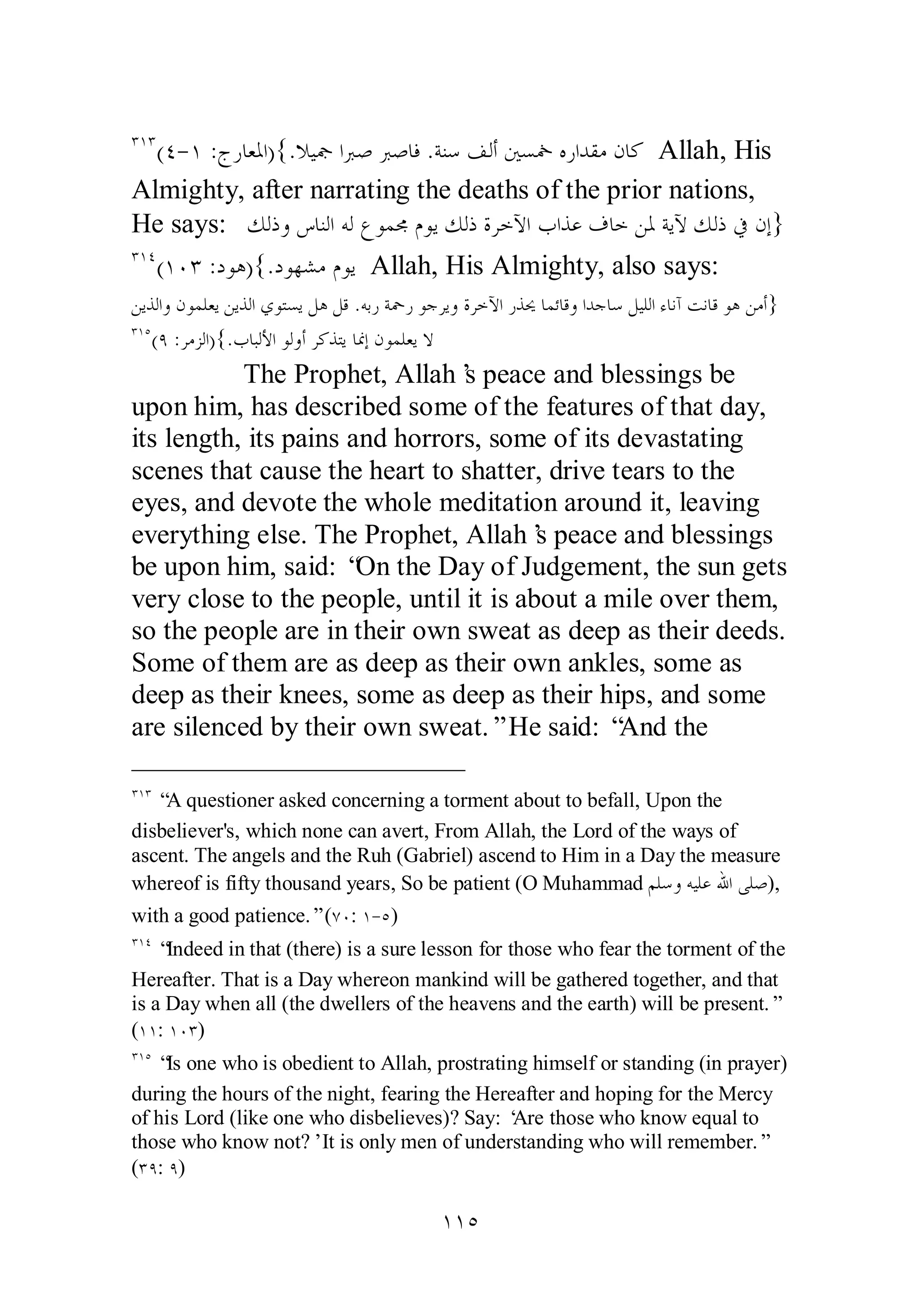 ÐÎÐ(Ñ­ 
Î :ƱǁƢǠŭơ){.ȐȈŦơŐǏŐǏƢǧ .ƨǼǇǦǳƗśǈŨǽǁơƾǬǷǹƢǯ Allah, His 
Almighty, after narrating the deaths of the prior nations, 
He says: ǮǳƿȁǅƢǼǳơǾǳǝȂǸůǵȂȇǮǳƿƧǂƻȉơƣơǀǟǥƢƻǺŭƨȇȉǮǳƿĿǹƛ} 
ÐÎÑ(ÎÍÐ :ƽȂǿ){.ƽȂȀǌǷǵȂȇ Allah, His Almighty, also says: 
ǺȇǀǳơȁǹȂǸǴǠȇǺȇǀǳơȅȂƬǈȇǲǿǲǫ .ǾƥǁƨŧǁȂƳǂȇȁƧǂƻȉơǁǀŹƢǸƟƢǫȁơƾƳƢǇǲȈǴǳơƔƢǻƕƪǻƢǫȂǿǺǷƗ} 
ÐÎÒ(Ö :ǂǷǄǳơ){.ƣƢƦǳȋơȂǳȁƗǂǯǀƬȇƢŶƛǹȂǸǴǠȇȏ 
The Prophet, Allah’s peace and blessings be 
upon him, has described some of the features of that day, 
its length, its pains and horrors, some of its devastating 
scenes that cause the heart to shatter, drive tears to the 
eyes, and devote the whole meditation around it, leaving 
everything else. The Prophet, Allah’s peace and blessings 
be upon him, said: “On the Day of Judgement, the sun gets 
very close to the people, until it is about a mile over them, 
so the people are in their own sweat as deep as their deeds. 
Some of them are as deep as their own ankles, some as 
deep as their knees, some as deep as their hips, and some 
are silenced by their own sweat.” He said: “And the 
ÐÎÐ “A questioner asked concerning a torment about to befall, Upon the 
disbeliever's, which none can avert, From Allah, the Lord of the ways of 
ascent. The angels and the Ruh (Gabriel) ascend to Him in a Day the measure 
whereof is fifty thousand years, So be patient (O Muhammad ǶǴǇȁǾȈǴǟƅơȄǴǏ), 
with a good patience.” (ÔÍ: Î­ 
Ò) 
ÐÎÑ “Indeed in that (there) is a sure lesson for those who fear the torment of the 
Hereafter. That is a Day whereon mankind will be gathered together, and that 
is a Day when all (the dwellers of the heavens and the earth) will be present.” 
(ÎÎ: ÎÍÐ) 
ÐÎÒ “Is one who is obedient to Allah, prostrating himself or standing (in prayer) 
during the hours of the night, fearing the Hereafter and hoping for the Mercy 
of his Lord (like one who disbelieves)? Say: ‘Are those who know equal to 
those who know not?’ It is only men of understanding who will remember.” 
(ÐÖ: Ö) 
ÎÎÒ 
 