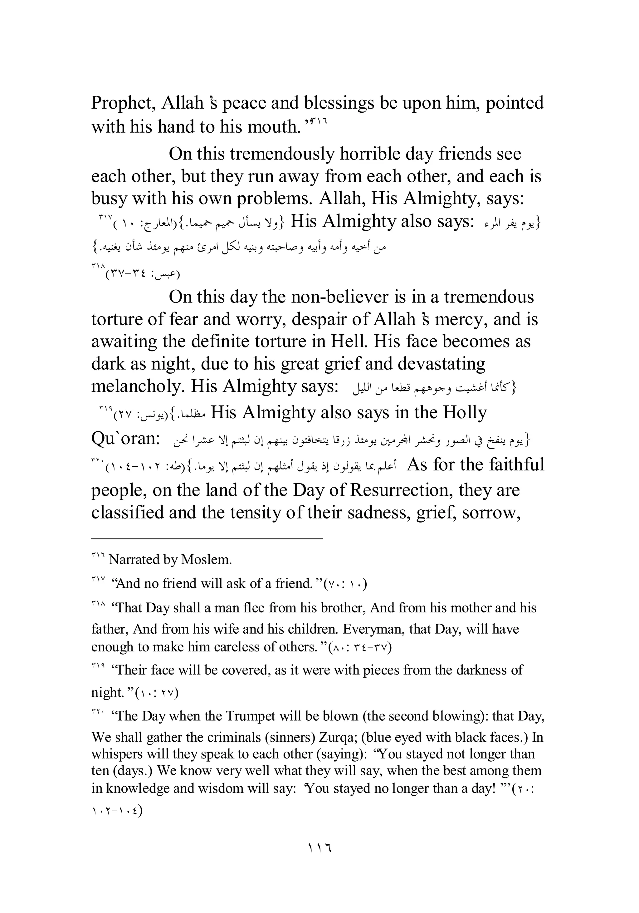 Prophet, Allah’s peace and blessings be upon him, pointed 
with his hand to his mouth.”ÐÎÓ 
On this tremendously horrible day friends see 
each other, but they run away from each other, and each is 
busy with his own problems. Allah, His Almighty, says: 
ÐÎÔ( ÎÍ :ƱǁƢǠŭơ){.ƢǸȈŧǶȈŧǱƘǈȇȏȁ} His Almighty also says: ƔǂŭơǂǨȇǵȂȇ} 
{.ǾȈǼǤȇǹƘǋǀƠǷȂȇǶȀǼǷƝǂǷơǲǰǳǾȈǼƥȁǾƬƦƷƢǏȁǾȈƥƗȁǾǷƗȁǾȈƻƗǺǷ 
ÐÎÕ(ÐÔ­ 
ÐÑ :ǆƦǟ) 
On this day the non­believer 
is in a tremendous 
torture of fear and worry, despair of Allah’s mercy, and is 
awaiting the definite torture in Hell. His face becomes as 
dark as night, due to his great grief and devastating 
melancholy. His Almighty says: ǲȈǴǳơǺǷƢǠǘǫǶȀǿȂƳȁƪȈǌǣƗƢŶƘǯ} 
ÐÎÖ(ÏÔ :ǆǻȂȇ){.ƢǸǴǜǷ His Almighty also says in the Holly 
Qu`oran: ǺŴơǂǌǟȏƛǶƬưƦǳǹƛǶȀǼȈƥǹȂƬǧƢƼƬȇƢǫǁǃǀƠǷȂȇśǷǂĐơǂǌŴȁǁȂǐǳơĿƺǨǼȇǵȂȇ} 
ÐÏÍ(ÎÍÑ­ 
ÎÍÏ :ǾǗ){.ƢǷȂȇȏƛǶƬưƦǳǹƛǶȀǴưǷƗǱȂǬȇƿƛǹȂǳȂǬȇƢŠǶǴǟƗ As for the faithful 
people, on the land of the Day of Resurrection, they are 
classified and the tensity of their sadness, grief, sorrow, 
ÐÎÓ Narrated by Moslem. 
ÐÎÔ “And no friend will ask of a friend.” (ÔÍ: ÎÍ) 
ÐÎÕ “That Day shall a man flee from his brother, And from his mother and his 
father, And from his wife and his children. Everyman, that Day, will have 
enough to make him careless of others.” (ÕÍ: ÐÑ­ 
ÐÔ) 
ÐÎÖ “Their face will be covered, as it were with pieces from the darkness of 
night.” (ÎÍ: ÏÔ) 
ÐÏÍ “The Day when the Trumpet will be blown (the second blowing): that Day, 
We shall gather the criminals (sinners) Zurqa; (blue eyed with black faces.) In 
whispers will they speak to each other (saying): “You stayed not longer than 
ten (days.) We know very well what they will say, when the best among them 
in knowledge and wisdom will say: ‘You stayed no longer than a day!’” (ÏÍ: 
ÎÍÏ­ 
ÎÍÑ) 
ÎÎÓ 
 