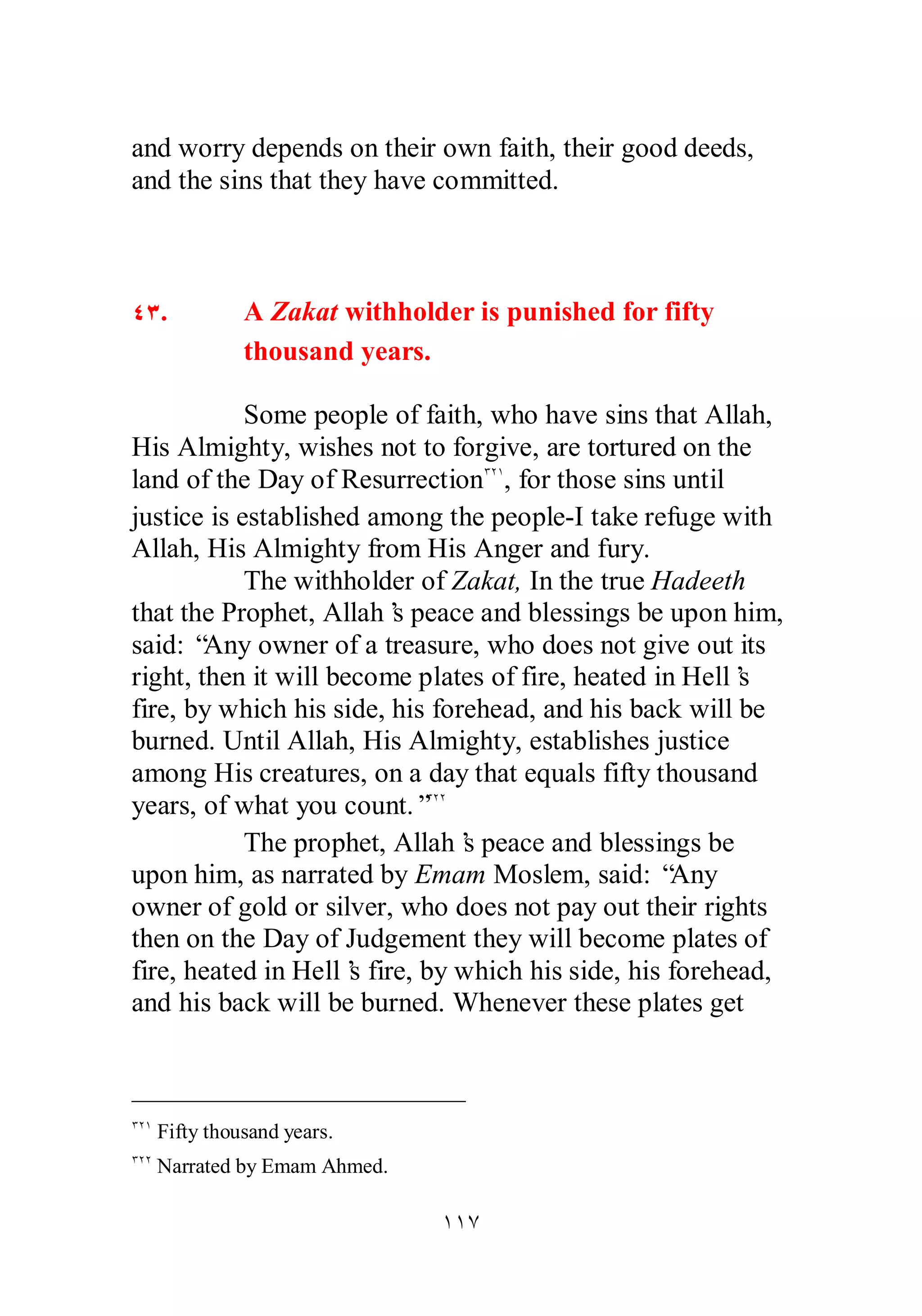 and worry depends on their own faith, their good deeds, 
and the sins that they have committed. 
ÑÐ. A Zakat withholder is punished for fifty 
thousand years. 
Some people of faith, who have sins that Allah, 
His Almighty, wishes not to forgive, are tortured on the 
land of the Day of ResurrectionÐÏÎ, for those sins until 
justice is established among the people­I 
take refuge with 
Allah, His Almighty from His Anger and fury. 
The withholder of Zakat, In the true Hadeeth 
that the Prophet, Allah’s peace and blessings be upon him, 
said: “Any owner of a treasure, who does not give out its 
right, then it will become plates of fire, heated in Hell’s 
fire, by which his side, his forehead, and his back will be 
burned. Until Allah, His Almighty, establishes justice 
among His creatures, on a day that equals fifty thousand 
years, of what you count.”ÐÏÏ 
The prophet, Allah’s peace and blessings be 
upon him, as narrated by Emam Moslem, said: “Any 
owner of gold or silver, who does not pay out their rights 
then on the Day of Judgement they will become plates of 
fire, heated in Hell’s fire, by which his side, his forehead, 
and his back will be burned. Whenever these plates get 
ÎÎÔ 
ÐÏÎ Fifty thousand years. 
ÐÏÏ Narrated by Emam Ahmed. 
 