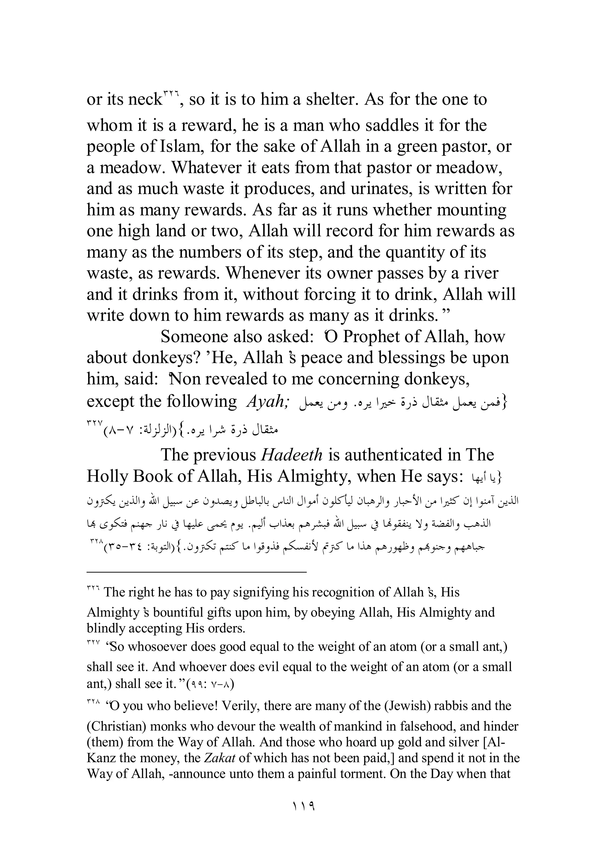 or its neckÐÏÓ, so it is to him a shelter. As for the one to 
whom it is a reward, he is a man who saddles it for the 
people of Islam, for the sake of Allah in a green pastor, or 
a meadow. Whatever it eats from that pastor or meadow, 
and as much waste it produces, and urinates, is written for 
him as many rewards. As far as it runs whether mounting 
one high land or two, Allah will record for him rewards as 
many as the numbers of its step, and the quantity of its 
waste, as rewards. Whenever its owner passes by a river 
and it drinks from it, without forcing it to drink, Allah will 
write down to him rewards as many as it drinks.” 
Someone also asked: ‘O Prophet of Allah, how 
about donkeys?’ He, Allah’s peace and blessings be upon 
him, said: ‘Non revealed to me concerning donkeys, 
except the following Ayah; ǲǸǠȇǺǷȁ .ǽǂȇơŚƻƧǁƿǱƢǬưǷǲǸǠȇǺǸǧ} 
ÐÏÔ(Õ­ 
Ô :ƨǳǄǳǄǳơ){.ǽǂȇơǂǋƧǁƿǱƢǬưǷ 
The previous Hadeeth is authenticated in The 
Holly Book of Allah, His Almighty, when He says: ƢȀȇƗƢȇ} 
ǹȁŗǰȇǺȇǀǳơȁƅơǲȈƦǇǺǟǹȁƾǐȇȁǲǗƢƦǳƢƥǅƢǼǳơ ǱơȂǷƗǹȂǴǯƘȈǳǹƢƦǿǂǳơȁǁƢƦƷȋơǺǷơŚưǯǹƛơȂǼǷƕǺȇǀǳơ 
ƢđȃȂǰƬǧǶǼȀƳǁƢǻĿƢȀȈǴǟȄǸŹǵȂȇ .ǶȈǳƗƣơǀǠƥǶǿǂǌƦǧƅơǲȈƦǇĿ ƢĔȂǬǨǼȇȏȁƨǔǨǳơȁƤǿǀǳơ 
ÐÏÕ(ÐÒ­ 
ÐÑ :ƨƥȂƬǳơ){.ǹȁŗǰƫǶƬǼǯƢǷơȂǫȁǀǧǶǰǈǨǻȋĻŗǯƢǷơǀǿǶǿǁȂȀǛȁǶđȂǼƳȁǶȀǿƢƦƳ 
ÐÏÓ The right he has to pay signifying his recognition of Allah’s, His 
Almighty’s bountiful gifts upon him, by obeying Allah, His Almighty and 
blindly accepting His orders. 
ÐÏÔ “So whosoever does good equal to the weight of an atom (or a small ant,) 
shall see it. And whoever does evil equal to the weight of an atom (or a small 
ant,) shall see it.” (ÖÖ: Ô­ 
Õ) 
ÐÏÕ “O you who believe! Verily, there are many of the (Jewish) rabbis and the 
(Christian) monks who devour the wealth of mankind in falsehood, and hinder 
(them) from the Way of Allah. And those who hoard up gold and silver [Al­Kanz 
the money, the Zakat of which has not been paid,] and spend it not in the 
Way of Allah, ­announce 
unto them a painful torment. On the Day when that 
ÎÎÖ 
 