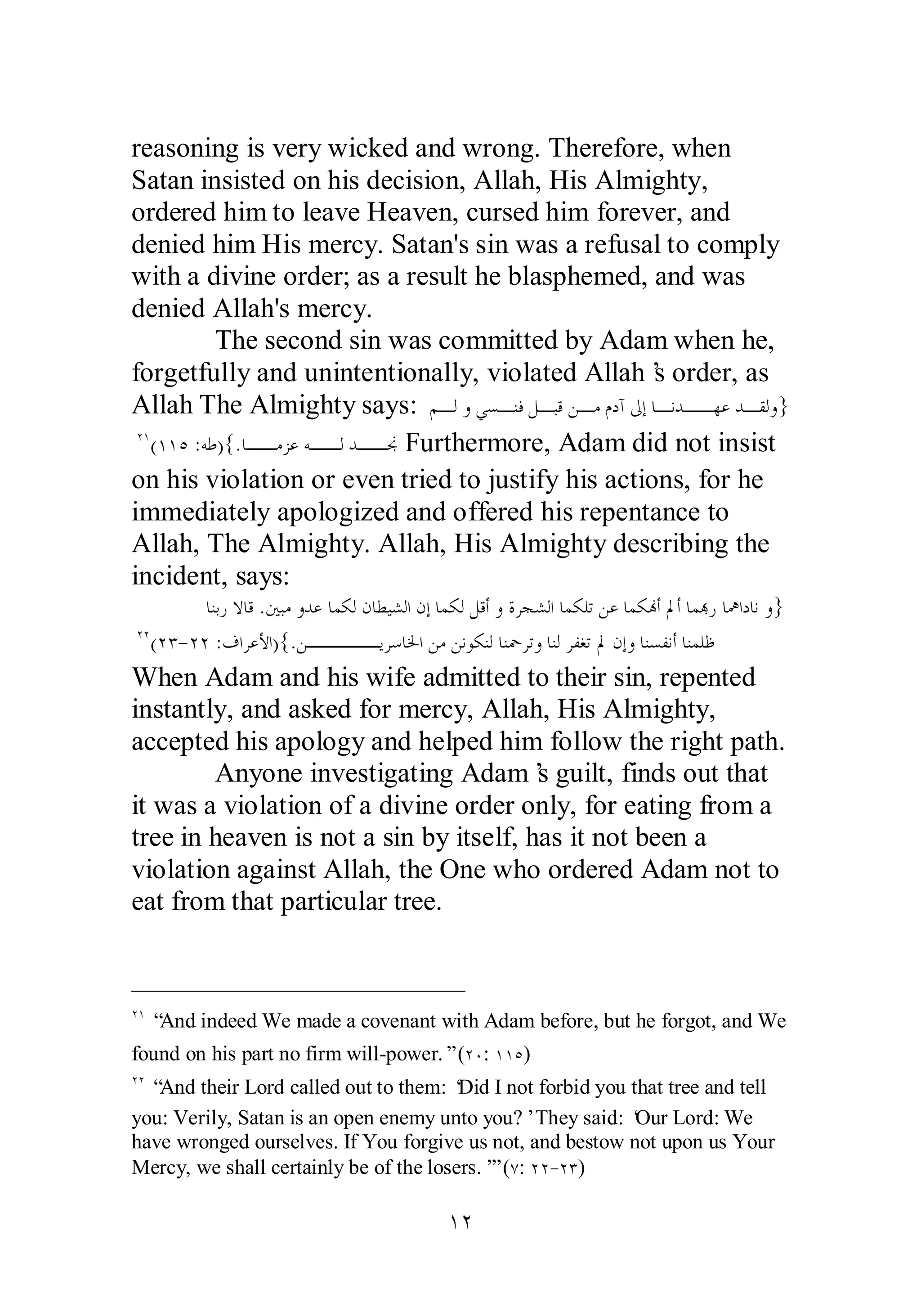 reasoning is very wicked and wrong. Therefore, when 
Satan insisted on his decision, Allah, His Almighty, 
ordered him to leave Heaven, cursed him forever, and 
denied him His mercy. Satan's sin was a refusal to comply 
with a divine order; as a result he blasphemed, and was 
denied Allah's mercy. 
The second sin was committed by Adam when he, 
forgetfully and unintentionally, violated Allah’s order, as 
Allah The Almighty says: ǶºǳȁȆǈºǼǧǲºƦǫǺºǷǵƽƕńƛƢºǻƾººȀǟƾºǬǳȁ} 
ÏÎ(ÎÎÒ :ǾǗ){.ƢººǷǄǟǾººǳƾººų Furthermore, Adam did not insist 
on his violation or even tried to justify his actions, for he 
immediately apologized and offered his repentance to 
Allah, The Almighty. Allah, His Almighty describing the 
incident, says: 
ƢǼƥǁȏƢǫ .śƦǷȁƾǟƢǸǰǳǹƢǘȈǌǳơǹƛƢǸǰǳǲǫƗȁƧǂƴǌǳơƢǸǰǴƫǺǟƢǸǰĔƗŃƗƢǸđǁƢŷơƽƢǻȁ} 
ÏÏ(ÏÐ­ 
ÏÏ :ǥơǂǟȋơ){.ǺºººººȇǂǇƢŬơǺǷǺǻȂǰǼǳƢǼŧǂƫȁƢǼǳǂǨǤƫŃǹƛȁƢǼǈǨǻƗƢǼǸǴǛ 
When Adam and his wife admitted to their sin, repented 
instantly, and asked for mercy, Allah, His Almighty, 
accepted his apology and helped him follow the right path. 
Anyone investigating Adam’s guilt, finds out that 
it was a violation of a divine order only, for eating from a 
tree in heaven is not a sin by itself, has it not been a 
violation against Allah, the One who ordered Adam not to 
eat from that particular tree. 
ÏÎ “And indeed We made a covenant with Adam before, but he forgot, and We 
found on his part no firm will­power.” 
(ÏÍ: ÎÎÒ) 
ÏÏ “And their Lord called out to them: ‘Did I not forbid you that tree and tell 
you: Verily, Satan is an open enemy unto you?’ They said: ‘Our Lord: We 
have wronged ourselves. If You forgive us not, and bestow not upon us Your 
Mercy, we shall certainly be of the losers.’” (Ô: ÏÏ­ 
ÏÐ) 
ÎÏ 
 