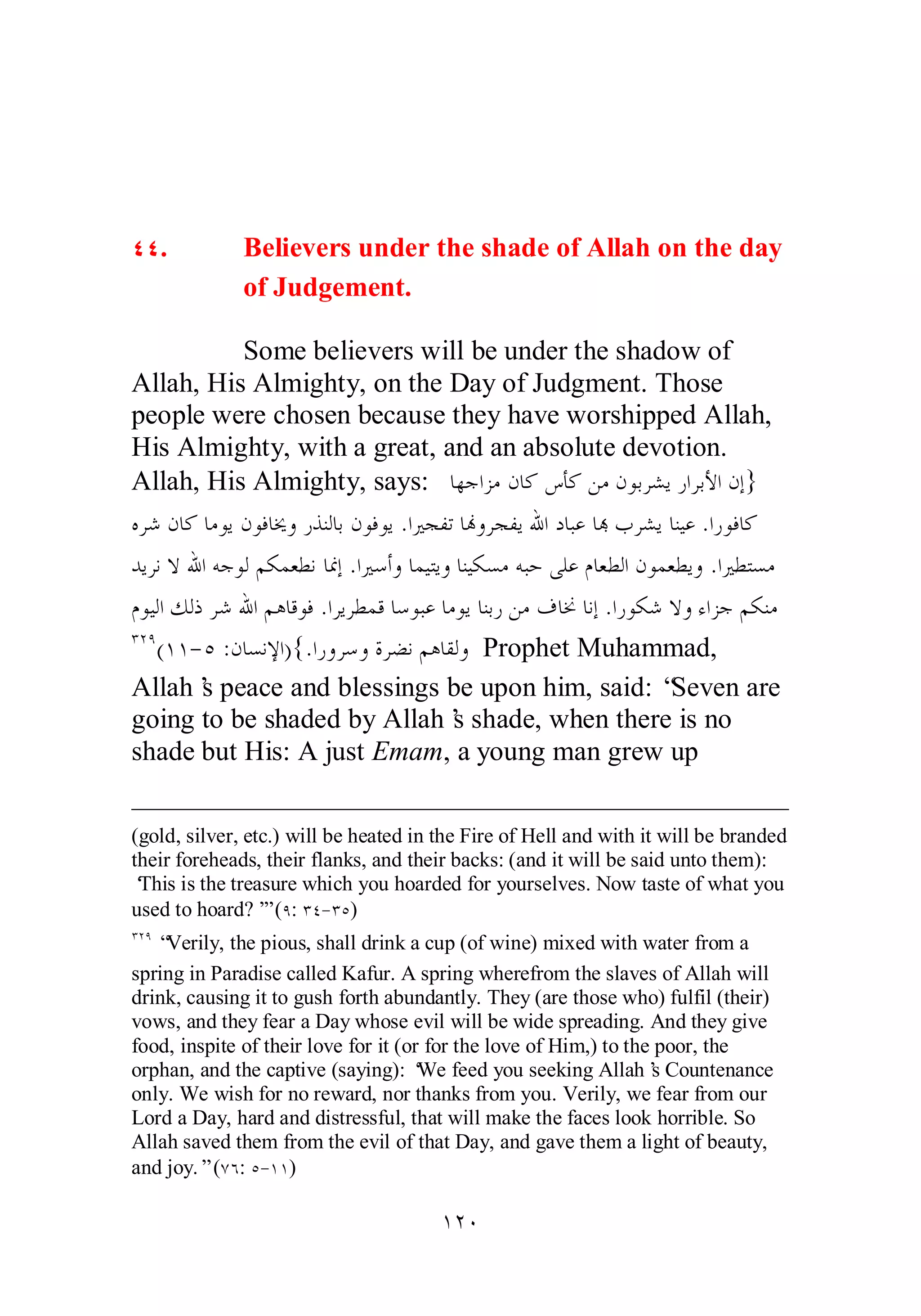 ÑÑ. Believers under the shade of Allah on the day 
of Judgement. 
Some believers will be under the shadow of 
Allah, His Almighty, on the Day of Judgment. Those 
people were chosen because they have worshipped Allah, 
His Almighty, with a great, and an absolute devotion. 
Allah, His Almighty, says: ƢȀƳơǄǷǹƢǯǅƘǯǺǷǹȂƥǂǌȇǁơǂƥȋơǹƛ} 
ǽǂǋǹƢǯƢǷȂȇǹȂǧƢźȁǁǀǼǳƢƥǹȂǧȂȇ .ơŚƴǨƫƢĔȁǂƴǨȇƅơƽƢƦǟƢđƣǂǌȇƢǼȈǟ .ơǁȂǧƢǯ 
ƾȇǂǻȏƅơǾƳȂǳǶǰǸǠǘǻƢŶƛ .ơŚǇƗȁƢǸȈƬȇȁƢǼȈǰǈǷǾƦƷȄǴǟǵƢǠǘǳơǹȂǸǠǘȇȁ .ơŚǘƬǈǷ 
ǵȂȈǳơǮǳƿǂǋƅơǶǿƢǫȂǧ .ơǂȇǂǘǸǫƢǇȂƦǟƢǷȂȇƢǼƥǁǺǷǥƢŵƢǻƛ .ơǁȂǰǋȏȁƔơǄƳǶǰǼǷ 
ÐÏÖ(ÎÎ­ 
Ò :ǹƢǈǻȍơ){.ơǁȁǂǇȁƧǂǔǻǶǿƢǬǳȁ Prophet Muhammad, 
Allah’s peace and blessings be upon him, said: “Seven are 
going to be shaded by Allah’s shade, when there is no 
shade but His: A just Emam, a young man grew up 
(gold, silver, etc.) will be heated in the Fire of Hell and with it will be branded 
their foreheads, their flanks, and their backs: (and it will be said unto them): 
‘This is the treasure which you hoarded for yourselves. Now taste of what you 
used to hoard?’” (Ö: ÐÑ­ 
ÐÒ) 
ÐÏÖ “Verily, the pious, shall drink a cup (of wine) mixed with water from a 
spring in Paradise called Kafur. A spring wherefrom the slaves of Allah will 
drink, causing it to gush forth abundantly. They (are those who) fulfil (their) 
vows, and they fear a Day whose evil will be wide spreading. And they give 
food, inspite of their love for it (or for the love of Him,) to the poor, the 
orphan, and the captive (saying): ‘We feed you seeking Allah’s Countenance 
only. We wish for no reward, nor thanks from you. Verily, we fear from our 
Lord a Day, hard and distressful, that will make the faces look horrible. So 
Allah saved them from the evil of that Day, and gave them a light of beauty, 
and joy.” (ÔÓ: Ò­ 
ÎÎ) 
ÎÏÍ 
 